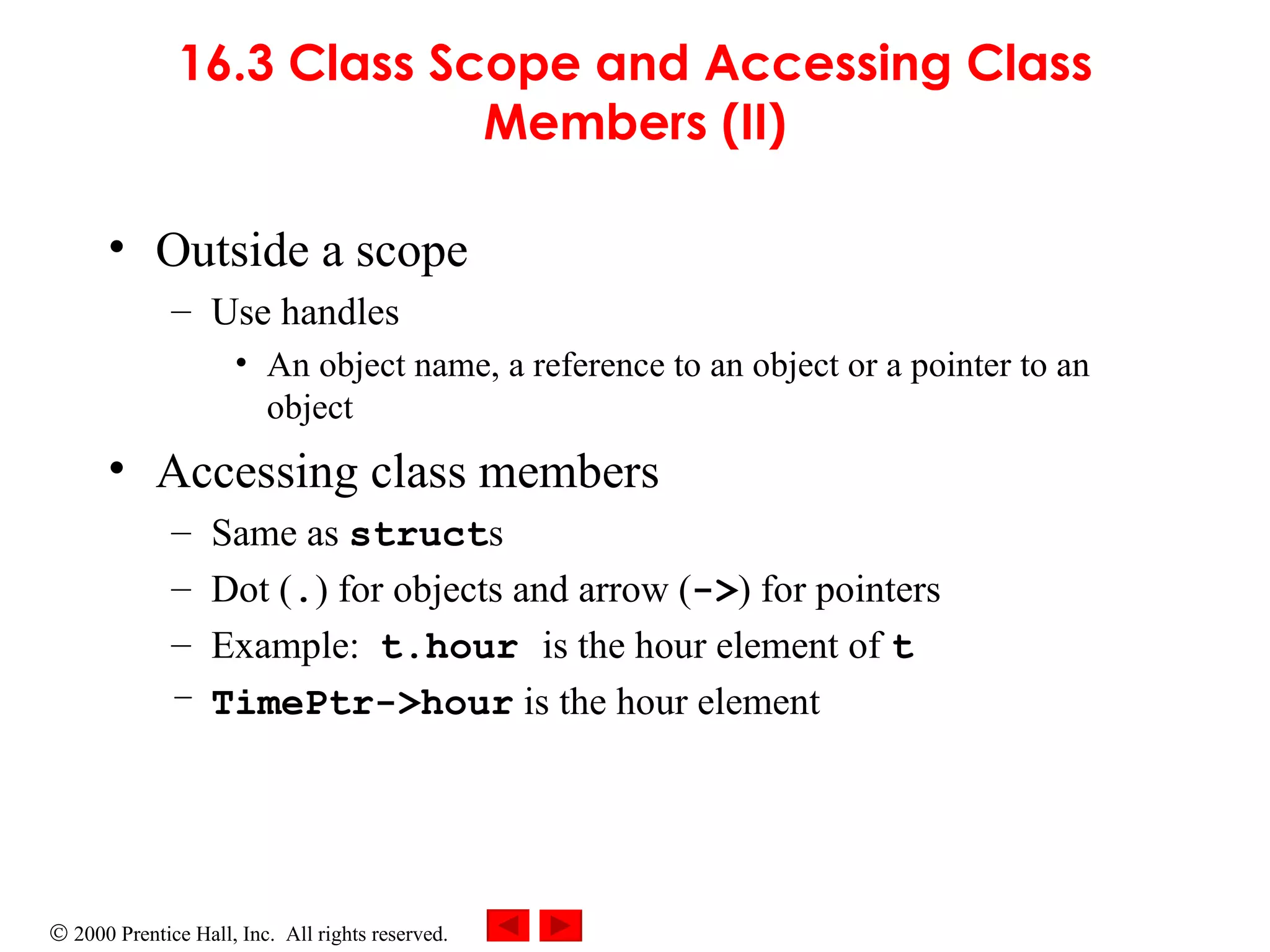 16.3 Class Scope and Accessing Class Members (II) Outside a scope  Use handles  An object name, a reference to an object or a pointer to an object Accessing class members  Same as  struct s Dot ( . ) for objects and arrow ( -> ) for pointers Example:  t.hour   is the hour element of  t TimePtr->hour  is the hour element 
