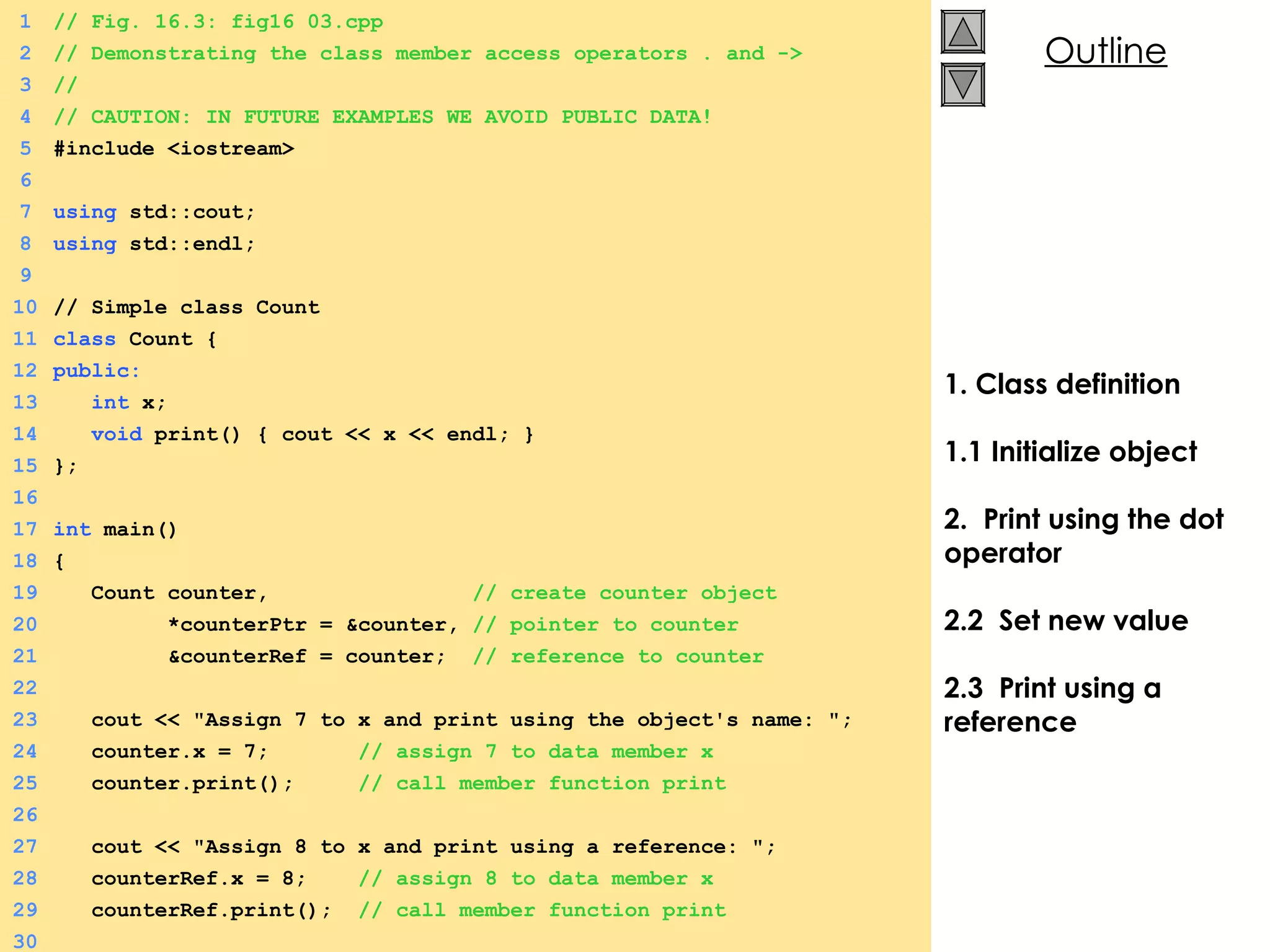 1. Class definition 1.1 Initialize object 2.  Print using the dot operator 2.2  Set new value  2.3  Print using a reference 1 // Fig. 16.3: fig16_03.cpp 2 // Demonstrating the class member access operators . and -> 3 // 4 // CAUTION: IN FUTURE EXAMPLES WE AVOID PUBLIC DATA! 5 #include <iostream> 6 7 using  std::cout; 8 using  std::endl; 9 10 // Simple class Count 11 class  Count { 12 public: 13   int  x; 14   void  print() { cout << x << endl; } 15 }; 16 17 int  main() 18 { 19   Count counter,  // create counter object  20   *counterPtr = &counter,  // pointer to counter 21   &counterRef = counter;  // reference to counter 22 23   cout << &quot;Assign 7 to x and print using the object's name: &quot;; 24   counter.x = 7;  // assign 7 to data member x 25   counter.print();  // call member function print 26 27   cout << &quot;Assign 8 to x and print using a reference: &quot;; 28   counterRef.x = 8;  // assign 8 to data member x 29   counterRef.print();  // call member function print 30 