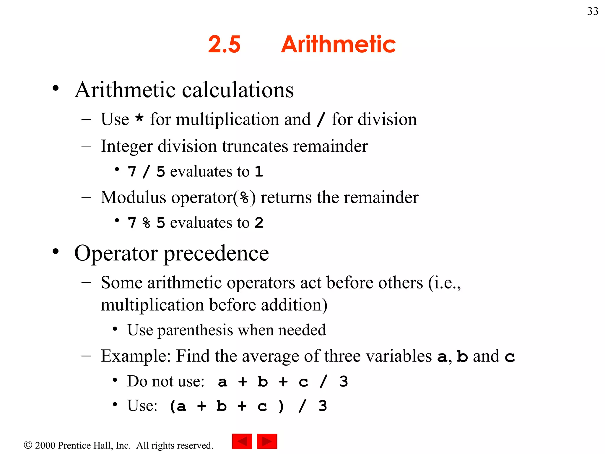 2.5  Arithmetic Arithmetic calculations Use  *  for multiplication and  /  for division Integer division truncates remainder 7   /   5  evaluates to  1 Modulus operator( % ) returns the remainder  7   %   5  evaluates to  2 Operator precedence Some arithmetic operators act before others (i.e., multiplication before addition) Use parenthesis when needed Example: Find the average of three variables  a ,  b  and  c Do not use:  a + b + c / 3  Use:  (a + b + c ) / 3 