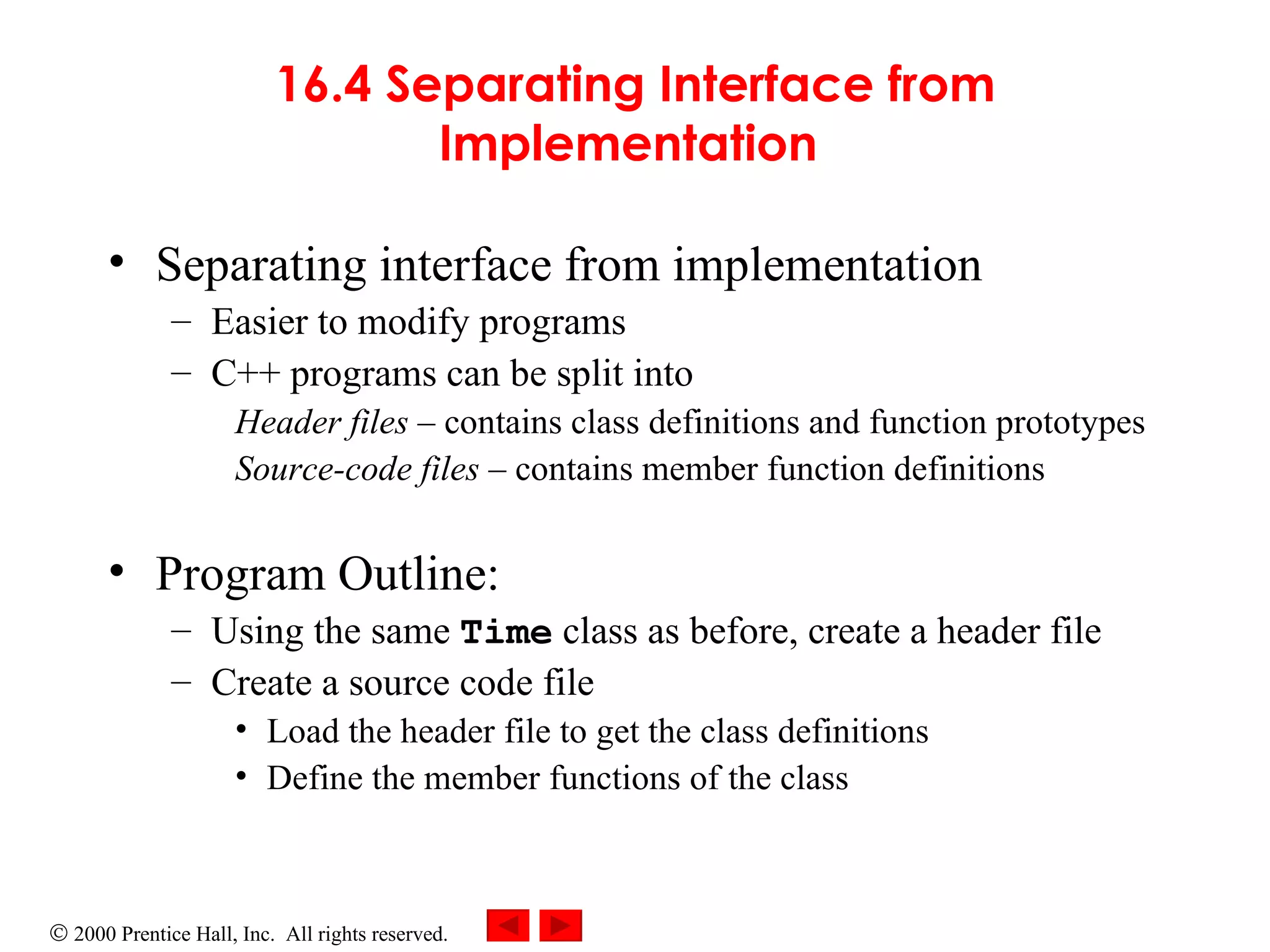16.4 Separating Interface from Implementation   Separating interface from implementation  Easier to modify programs   C++ programs can be split into Header files –  contains class definitions and function prototypes Source-code files –  contains member function definitions Program Outline: Using the same  Time   class as before, create a header file Create a source code file Load the header file to get the class definitions Define the member functions of the class 