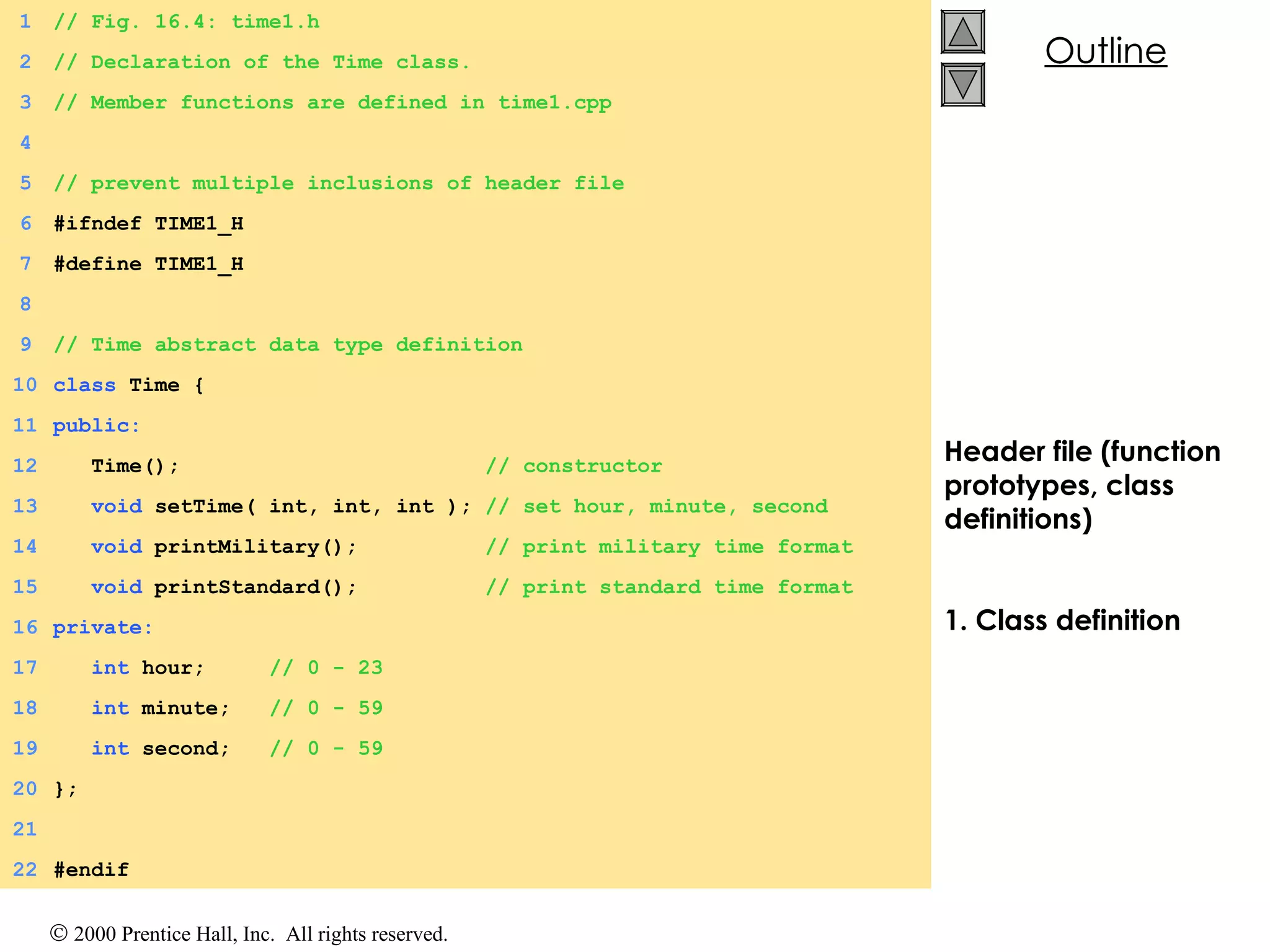 Header file (function prototypes, class definitions) 1. Class definition 1 // Fig. 16.4: time1.h 2 // Declaration of the Time class. 3 // Member functions are defined in time1.cpp 4 5 // prevent multiple inclusions of header file 6 #ifndef TIME1_H 7 #define TIME1_H 8 9 // Time abstract data type definition 10 class  Time { 11 public: 12   Time();  // constructor 13   void  setTime( int, int, int );  // set hour, minute, second 14   void  printMilitary();  // print military time format 15   void  printStandard();  // print standard time format 16 private: 17   int  hour;  // 0 - 23 18   int  minute;  // 0 - 59 19   int  second;  // 0 - 59 20 }; 21 22 #endif 