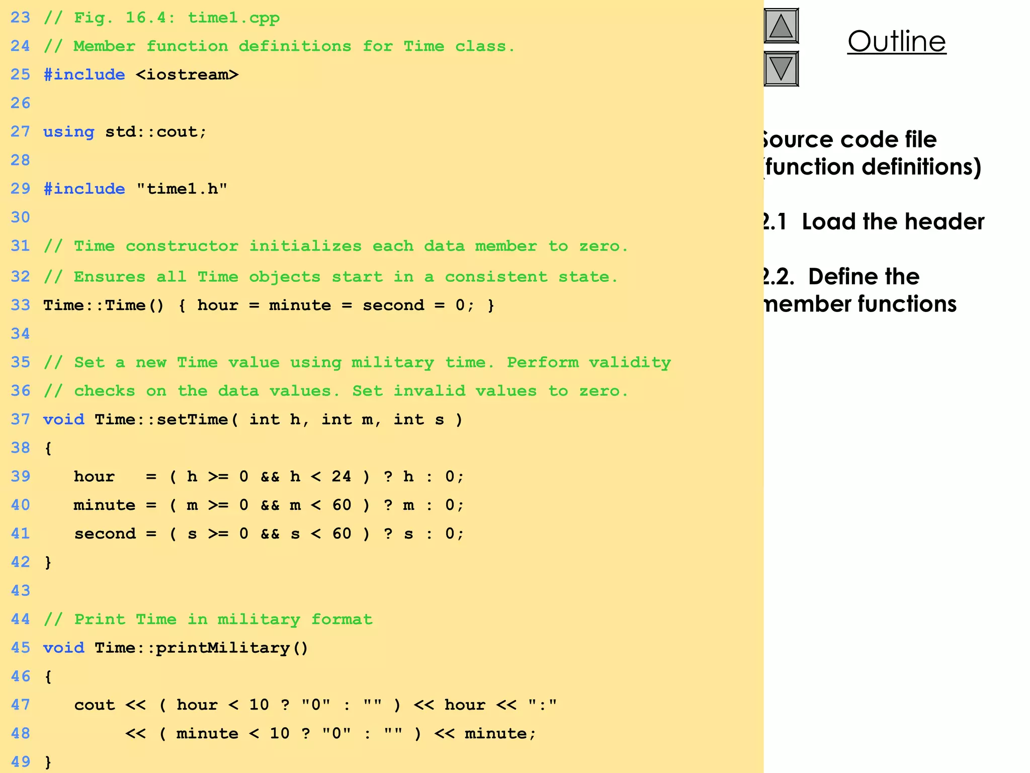 Source code file (function definitions) 2.1  Load the header 2.2.  Define the member functions 23 // Fig. 16.4: time1.cpp 24 // Member function definitions for Time class. 25 #include  <iostream> 26 27 using  std::cout; 28 29 #include  &quot;time1.h&quot; 30 31 // Time constructor initializes each data member to zero. 32 // Ensures all Time objects start in a consistent state. 33 Time::Time() { hour = minute = second = 0; } 34 35 // Set a new Time value using military time. Perform validity  36 // checks on the data values. Set invalid values to zero. 37 void  Time::setTime( int h, int m, int s ) 38 { 39   hour  = ( h >= 0 && h < 24 ) ? h : 0; 40   minute = ( m >= 0 && m < 60 ) ? m : 0; 41   second = ( s >= 0 && s < 60 ) ? s : 0; 42 } 43 44 // Print Time in military format 45 void  Time::printMilitary() 46 { 47   cout << ( hour < 10 ? &quot;0&quot; : &quot;&quot; ) << hour << &quot;:&quot; 48   << ( minute < 10 ? &quot;0&quot; : &quot;&quot; ) << minute; 49 } 