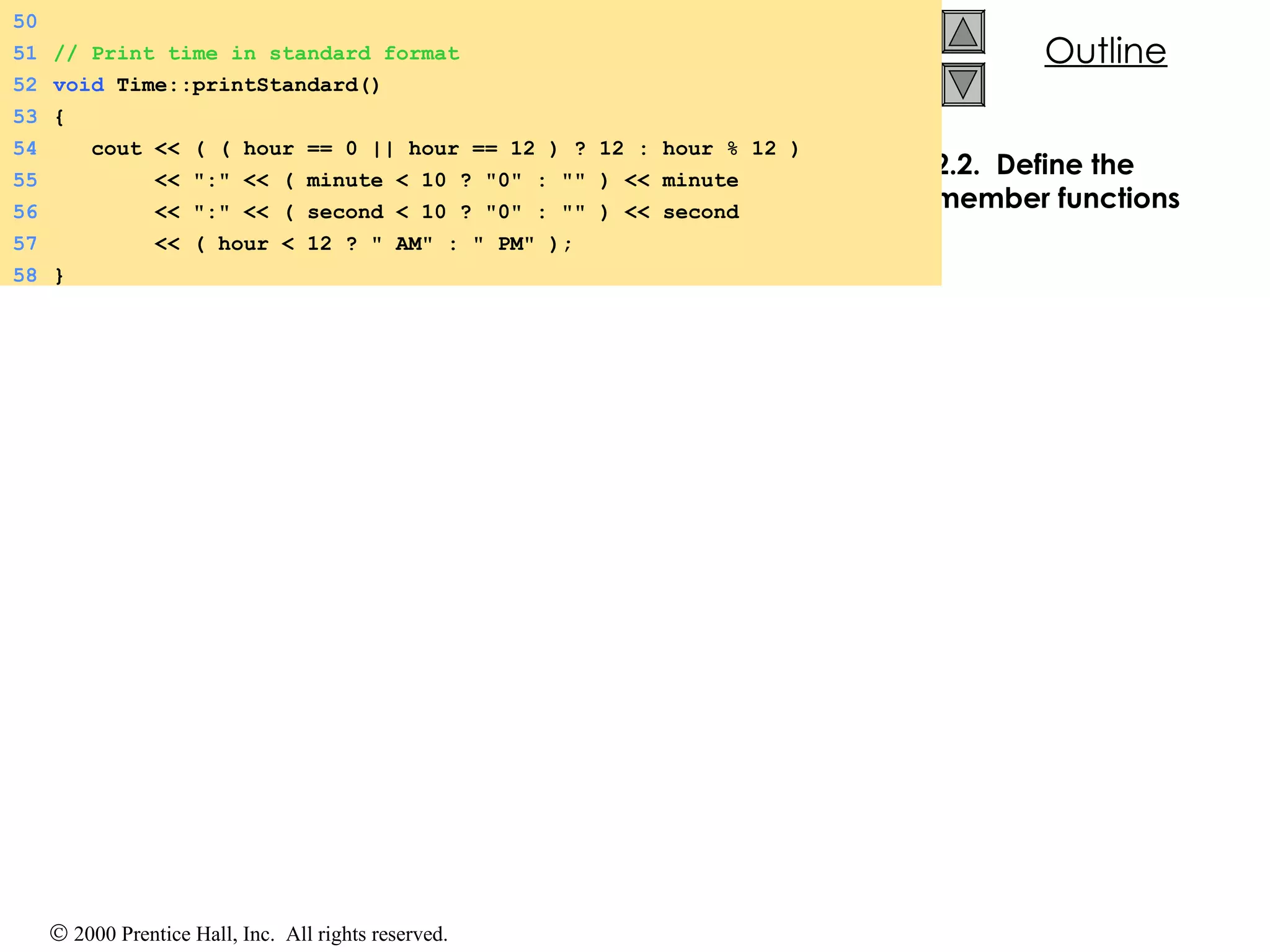 2.2.  Define the member functions 50 51 // Print time in standard format 52 void  Time::printStandard() 53 { 54   cout << ( ( hour == 0 || hour == 12 ) ? 12 : hour % 12 ) 55   << &quot;:&quot; << ( minute < 10 ? &quot;0&quot; : &quot;&quot; ) << minute 56   << &quot;:&quot; << ( second < 10 ? &quot;0&quot; : &quot;&quot; ) << second 57   << ( hour < 12 ? &quot; AM&quot; : &quot; PM&quot; ); 58 } 