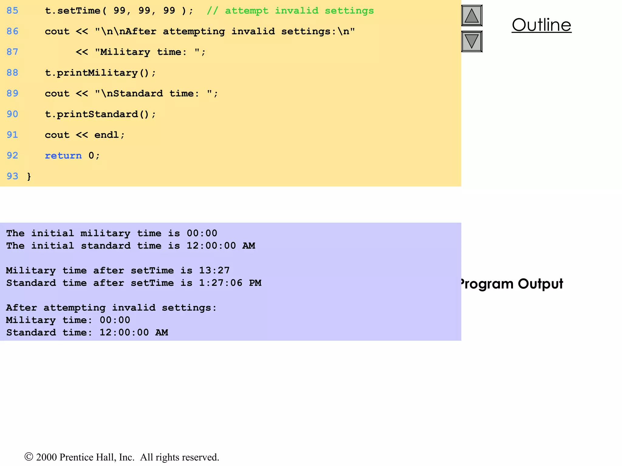 Program Output The initial military time is 00:00 The initial standard time is 12:00:00 AM   Military time after setTime is 13:27 Standard time after setTime is 1:27:06 PM   After attempting invalid settings: Military time: 00:00 Standard time: 12:00:00 AM   85   t.setTime( 99, 99, 99 );  // attempt invalid settings 86   cout << &quot;\n\nAfter attempting invalid settings:\n&quot; 87   << &quot;Military time: &quot;; 88   t.printMilitary(); 89   cout << &quot;\nStandard time: &quot;; 90   t.printStandard(); 91   cout << endl; 92   return  0; 93 } 