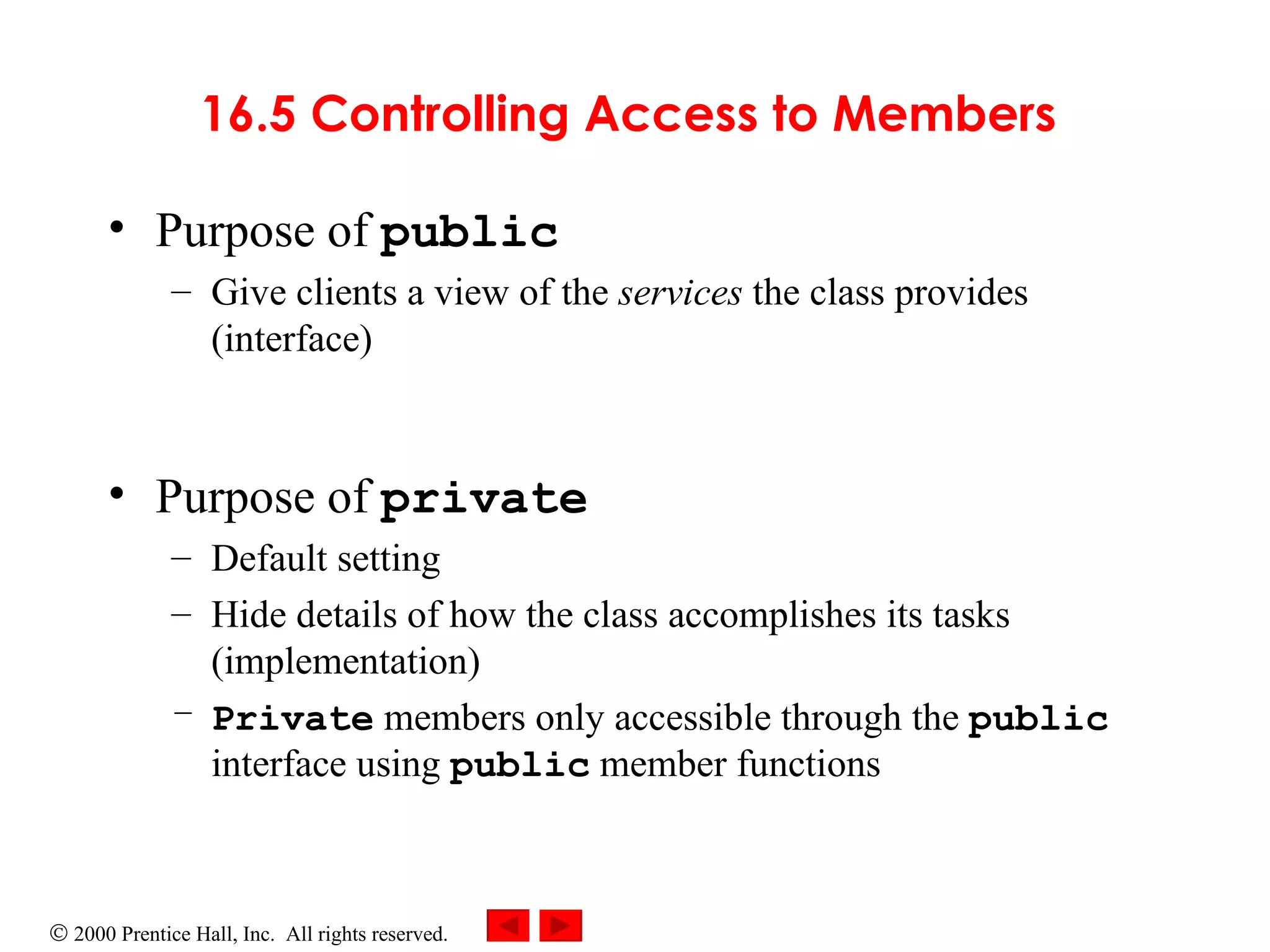 16.5 Controlling Access to Members   Purpose of  public   Give clients a view of the  services  the class provides (interface) Purpose of  private Default setting Hide details of how the class accomplishes its tasks (implementation) Private   members only accessible through the  public  interface using  public  member functions 