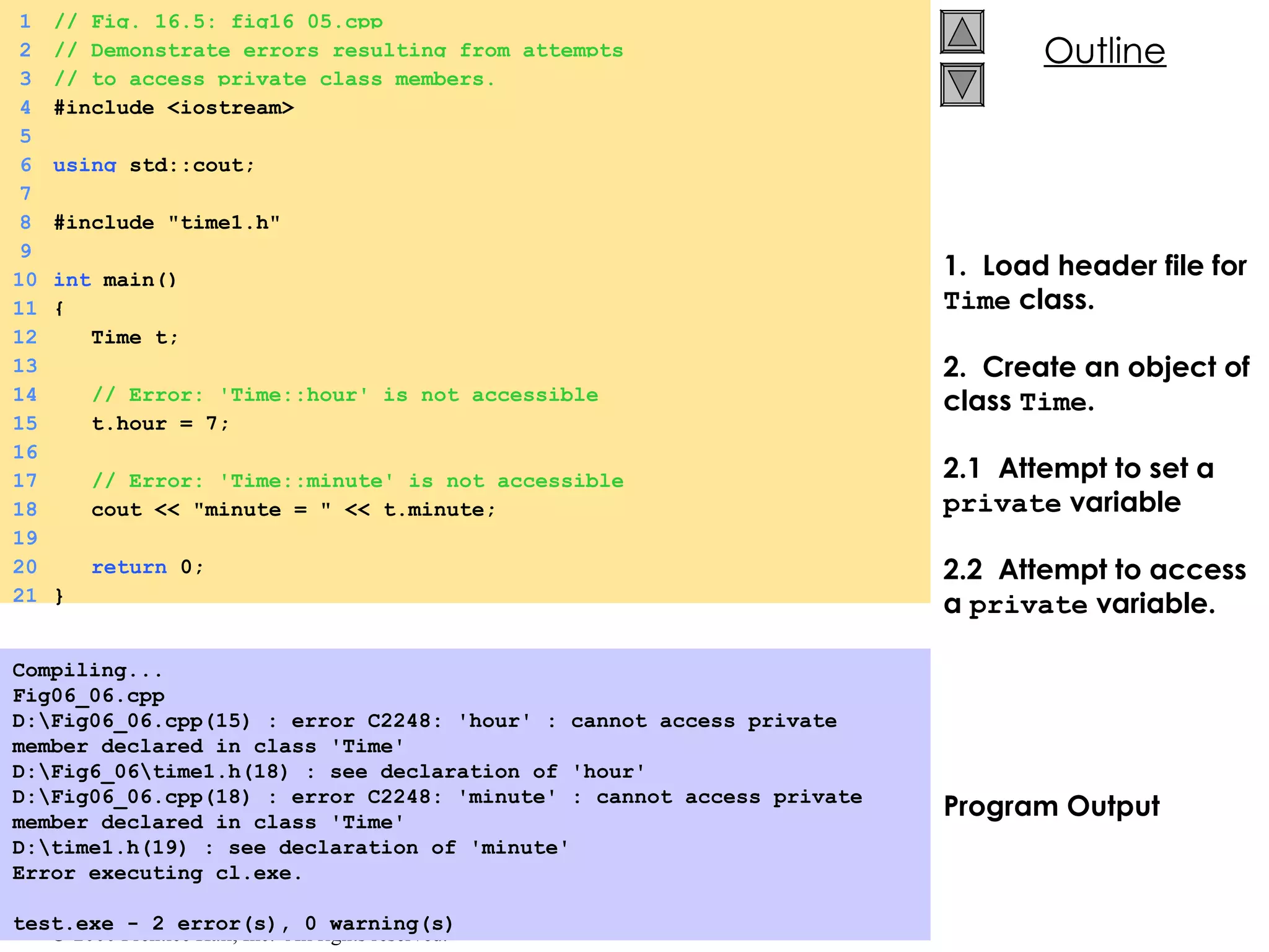 1.  Load header file for  Time  class. 2.  Create an object of class  Time . 2.1  Attempt to set a  private  variable 2.2  Attempt to access a  private  variable. Program Output Compiling... Fig06_06.cpp D:\Fig06_06.cpp(15) : error C2248: 'hour' : cannot access private  member declared in class 'Time' D:\Fig6_06\time1.h(18) : see declaration of 'hour' D:\Fig06_06.cpp(18) : error C2248: 'minute' : cannot access private member declared in class 'Time' D:\time1.h(19) : see declaration of 'minute' Error executing cl.exe.   test.exe - 2 error(s), 0 warning(s)   1 // Fig. 16.5: fig16_05.cpp 2 // Demonstrate errors resulting from attempts 3 // to access private class members. 4 #include <iostream> 5 6 using  std::cout; 7 8 #include &quot;time1.h&quot; 9 10 int  main() 11 { 12   Time t; 13 14   // Error: 'Time::hour' is not accessible 15   t.hour = 7; 16 17   // Error: 'Time::minute' is not accessible 18   cout << &quot;minute = &quot; << t.minute; 19 20   return  0; 21 } 