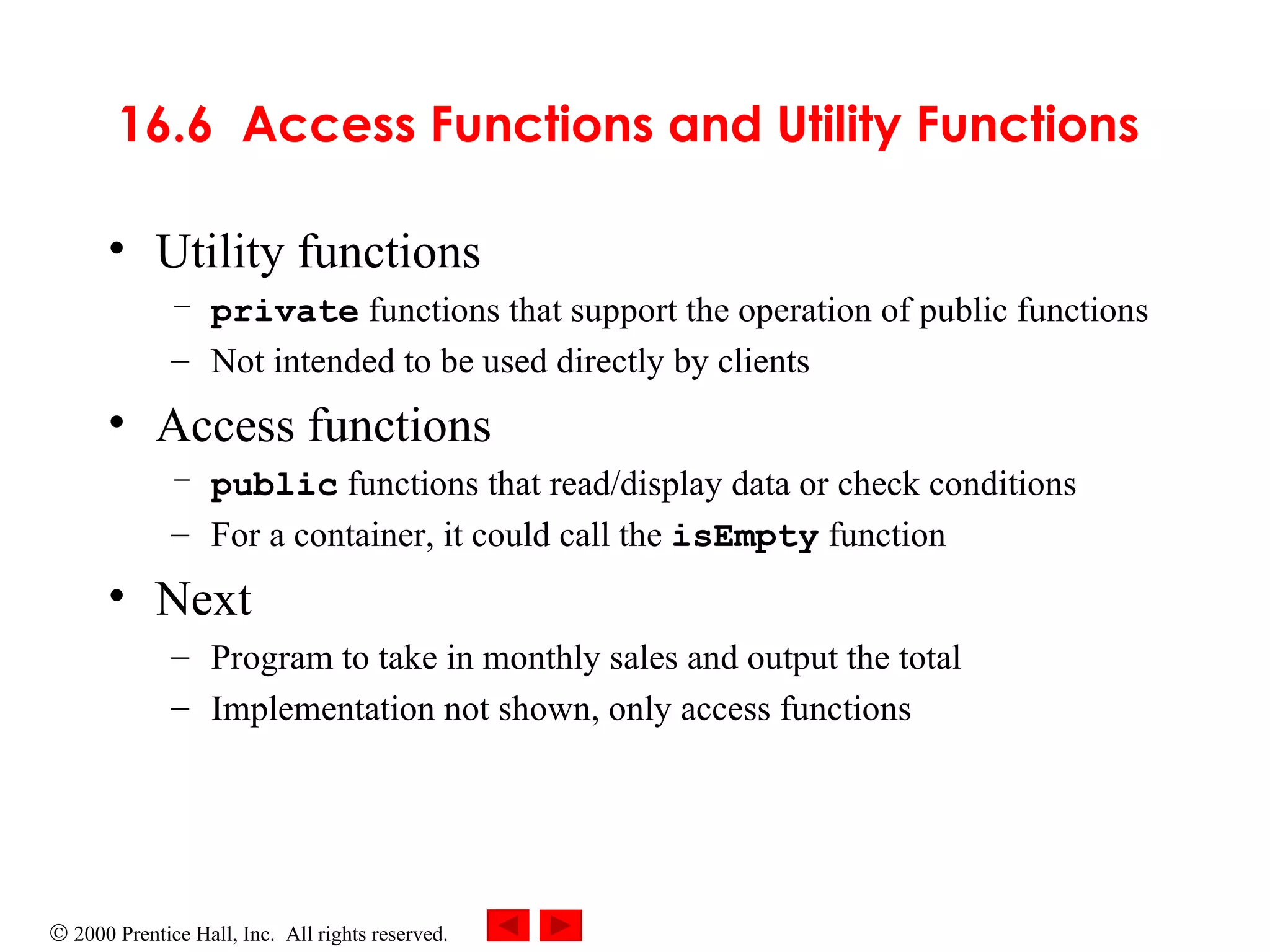 16.6  Access Functions and Utility Functions   Utility functions  private   functions that support the operation of public functions  Not intended to be used directly by clients Access functions   public   functions that read/display data or check conditions For a container, it could call the   isEmpty  function Next Program to take in monthly sales and output the total Implementation not shown, only access functions 