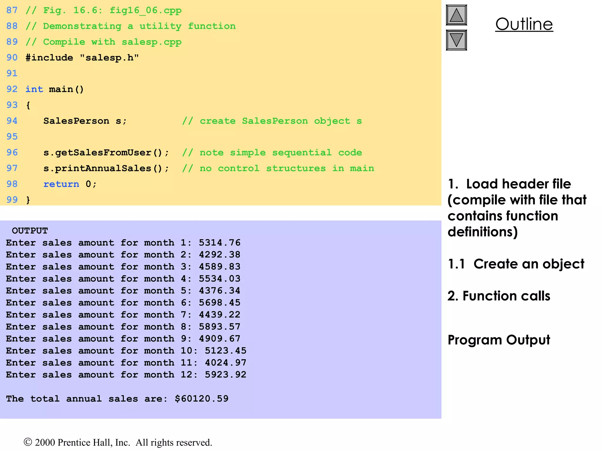 1.  Load header file  (compile with file that contains function definitions) 1.1  Create an object 2. Function calls Program Output   OUTPUT Enter sales amount for month 1: 5314.76 Enter sales amount for month 2: 4292.38 Enter sales amount for month 3: 4589.83 Enter sales amount for month 4: 5534.03 Enter sales amount for month 5: 4376.34 Enter sales amount for month 6: 5698.45 Enter sales amount for month 7: 4439.22 Enter sales amount for month 8: 5893.57 Enter sales amount for month 9: 4909.67 Enter sales amount for month 10: 5123.45 Enter sales amount for month 11: 4024.97 Enter sales amount for month 12: 5923.92   The total annual sales are: $60120.59 87 // Fig. 16.6: fig16_06.cpp 88 // Demonstrating a utility function 89 // Compile with salesp.cpp 90 #include &quot;salesp.h&quot; 91 92 int  main() 93 { 94   SalesPerson s;  // create SalesPerson object s 95   96   s.getSalesFromUser();  // note simple sequential code 97   s.printAnnualSales();  // no control structures in main 98   return  0; 99 } 