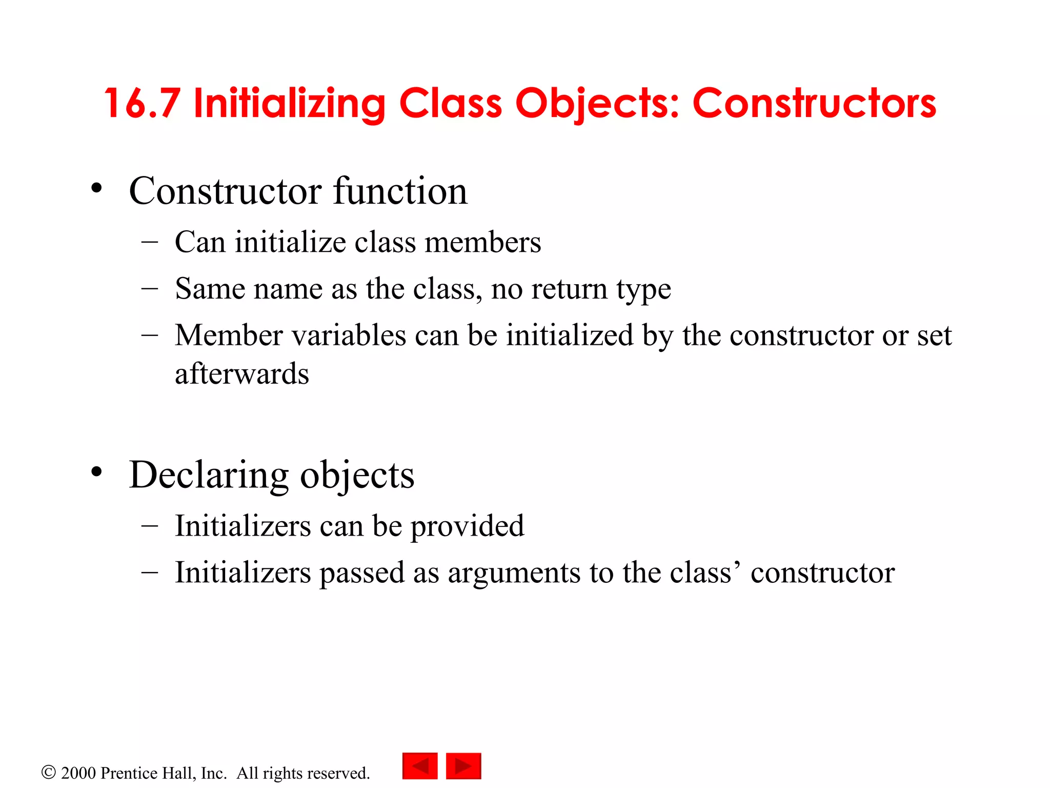 16.7 Initializing Class Objects: Constructors   Constructor   function  Can initialize class members Same name as the class, no return type Member variables can be initialized by the constructor or set afterwards Declaring objects Initializers can be provided Initializers passed as arguments to the class’ constructor 