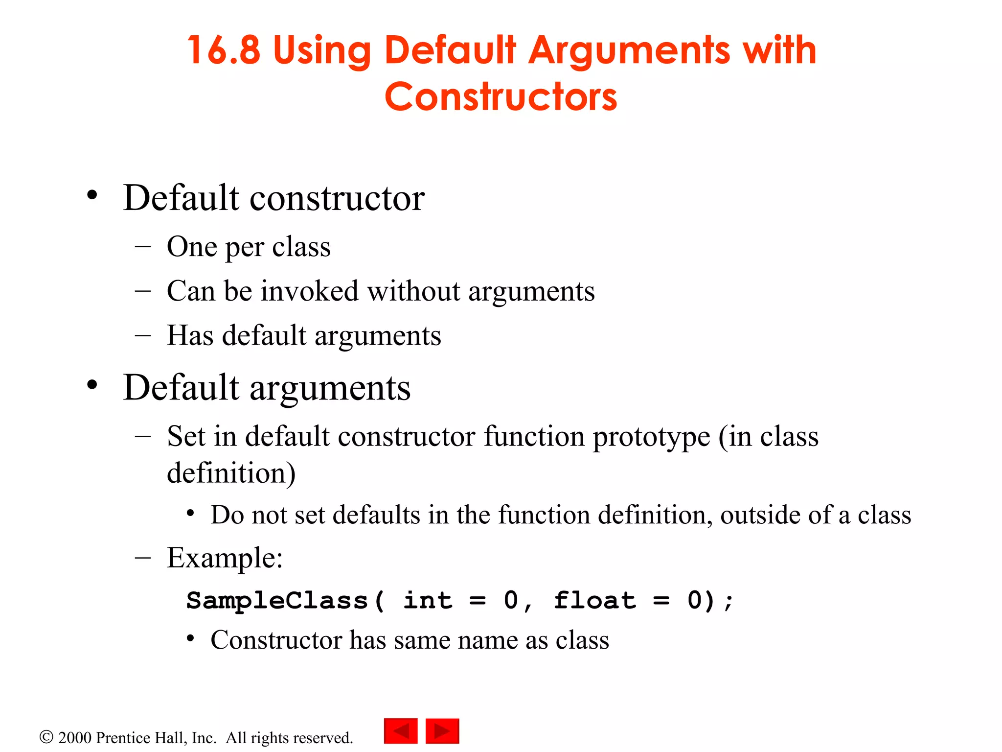 16.8 Using Default Arguments with Constructors Default constructor One per class Can be invoked without arguments Has default arguments Default arguments   Set in default constructor function prototype (in class definition) Do not set defaults in the function definition, outside of a class  Example: SampleClass( int = 0, float = 0); Constructor has same name as class 