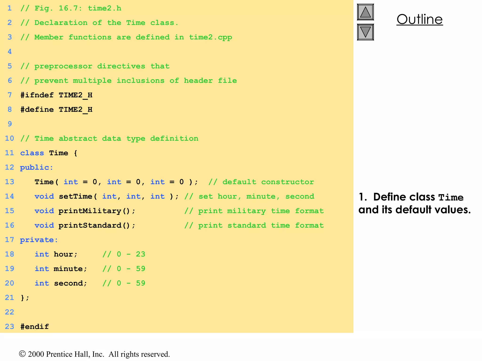 1.  Define class  Time  and its default values. 1 // Fig. 16.7: time2.h 2 // Declaration of the Time class. 3 // Member functions are defined in time2.cpp 4 5 // preprocessor directives that 6 // prevent multiple inclusions of header file 7 #ifndef TIME2_H 8 #define TIME2_H 9 10 // Time abstract data type definition 11 class  Time { 12 public: 13   Time(  int  = 0,  int  = 0,  int  = 0 );  // default constructor 14   void  setTime(  int ,  int ,  int  );  // set hour, minute, second 15   void  printMilitary();  // print military time format 16   void  printStandard();  // print standard time format 17 private: 18   int  hour;  // 0 - 23 19   int  minute;  // 0 - 59 20   int  second;  // 0 - 59 21 }; 22 23 #endif 