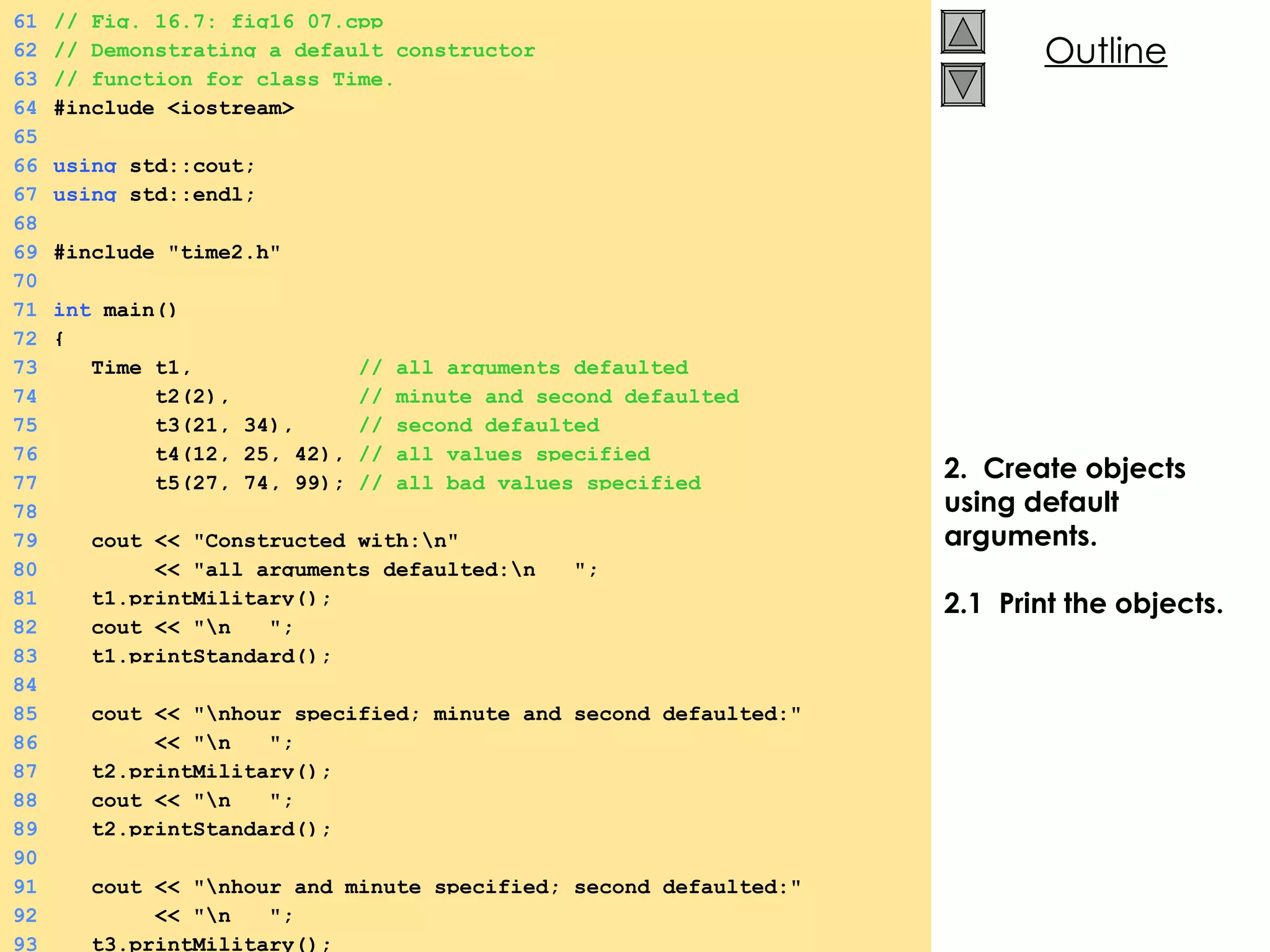 2.  Create objects using default arguments. 2.1  Print the objects. 61 // Fig. 16.7: fig16_07.cpp  62 // Demonstrating a default constructor 63 // function for class Time. 64 #include <iostream> 65 66 using  std::cout; 67 using  std::endl; 68 69 #include &quot;time2.h&quot; 70 71 int  main() 72 { 73   Time t1,  // all arguments defaulted 74   t2(2),  // minute and second defaulted 75   t3(21, 34),  // second defaulted  76   t4(12, 25, 42),  // all values specified 77   t5(27, 74, 99);  // all bad values specified 78 79   cout << &quot;Constructed with:\n&quot; 80   << &quot;all arguments defaulted:\n  &quot;; 81   t1.printMilitary(); 82   cout << &quot;\n  &quot;; 83   t1.printStandard(); 84 85   cout << &quot;\nhour specified; minute and second defaulted:&quot;  86   << &quot;\n  &quot;; 87   t2.printMilitary(); 88   cout << &quot;\n  &quot;; 89   t2.printStandard(); 90 91   cout << &quot;\nhour and minute specified; second defaulted:&quot;  92   << &quot;\n  &quot;; 93   t3.printMilitary(); 