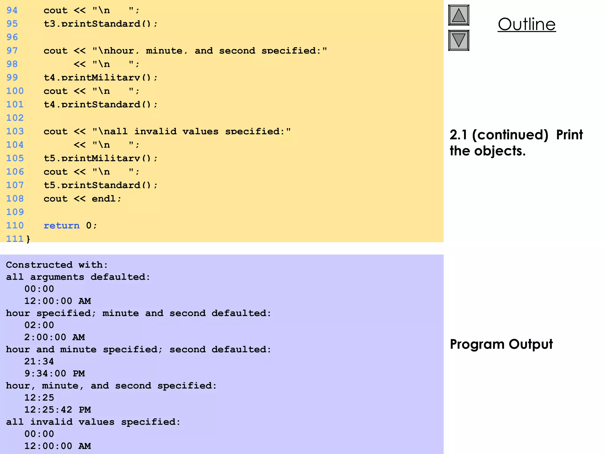 2.1 (continued)  Print the objects. Program Output Constructed with: all arguments defaulted: 00:00 12:00:00 AM hour specified; minute and second defaulted: 02:00 2:00:00 AM hour and minute specified; second defaulted: 21:34 9:34:00 PM hour, minute, and second specified: 12:25 12:25:42 PM all invalid values specified: 00:00 12:00:00 AM  94   cout << &quot;\n  &quot;; 95   t3.printStandard(); 96 97   cout << &quot;\nhour, minute, and second specified:&quot;  98   << &quot;\n  &quot;; 99   t4.printMilitary(); 100   cout << &quot;\n  &quot;; 101   t4.printStandard(); 102 103   cout << &quot;\nall invalid values specified:&quot;  104   << &quot;\n  &quot;; 105   t5.printMilitary(); 106   cout << &quot;\n  &quot;; 107   t5.printStandard(); 108   cout << endl; 109 110   return  0; 111 } 