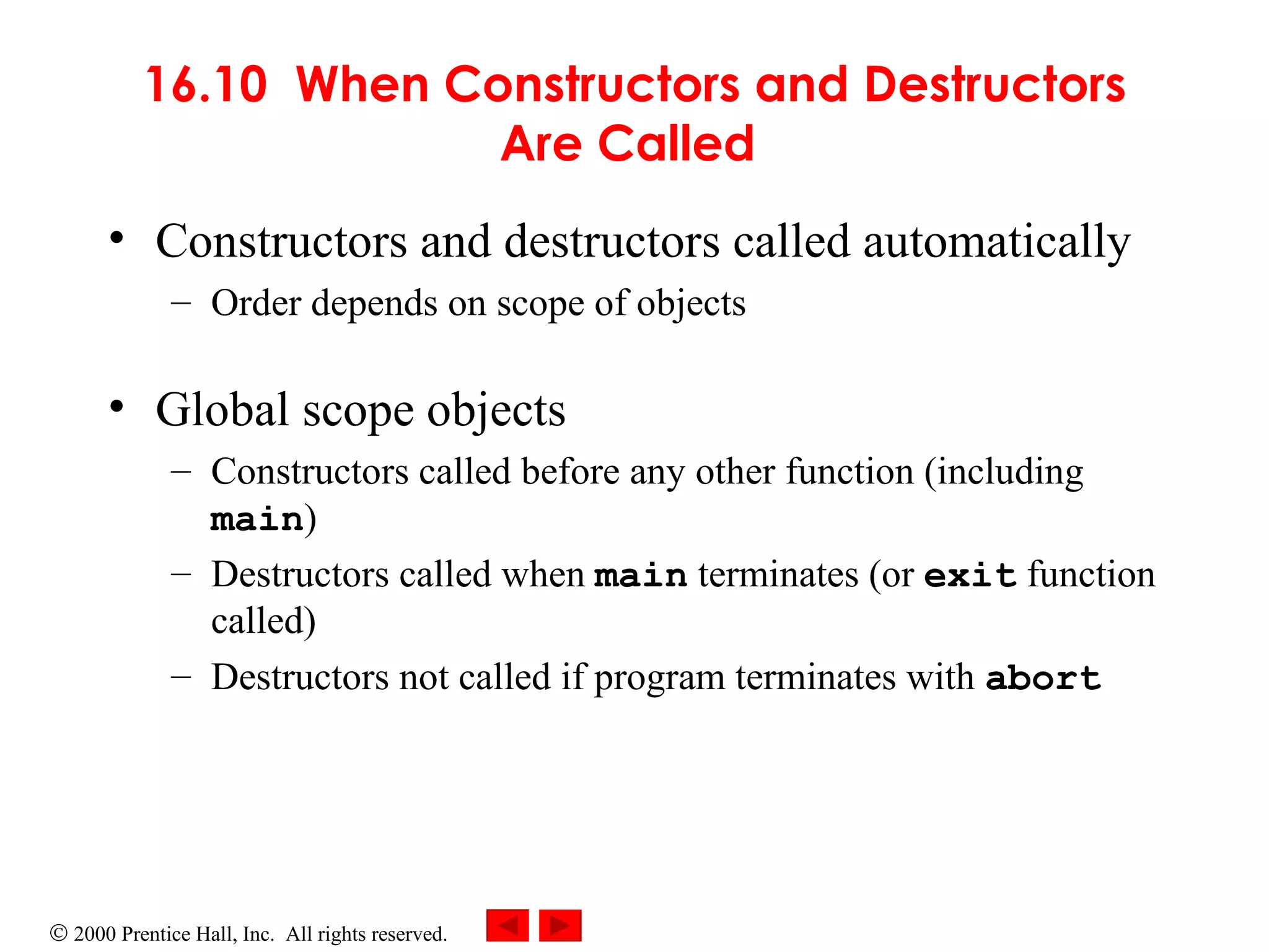 16.10  When Constructors and Destructors Are Called   Constructors and destructors called automatically Order depends on scope of objects Global scope objects Constructors called before any other function (including  main ) Destructors called when  main  terminates (or  exit  function called)   Destructors not called if program terminates with  abort 