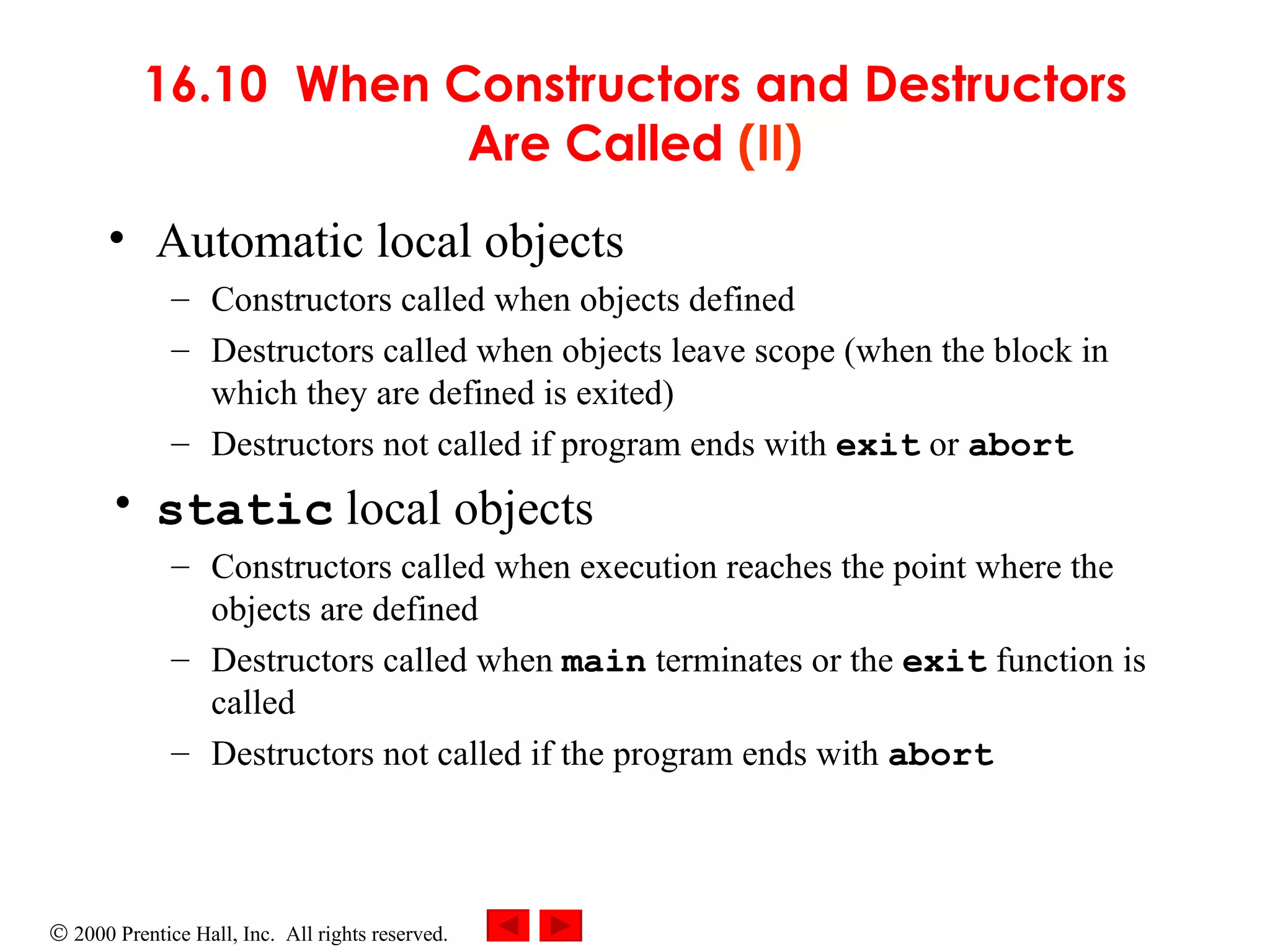 16.10  When Constructors and Destructors Are Called  (II) Automatic local objects   Constructors called when objects defined Destructors called when objects leave scope (when the block in which they are defined is exited) Destructors not called if program ends with  exit   or  abort static  local objects Constructors called when execution reaches the point where the objects are defined Destructors called when  main  terminates or the  exit  function is called Destructors not called if the program ends with  abort 