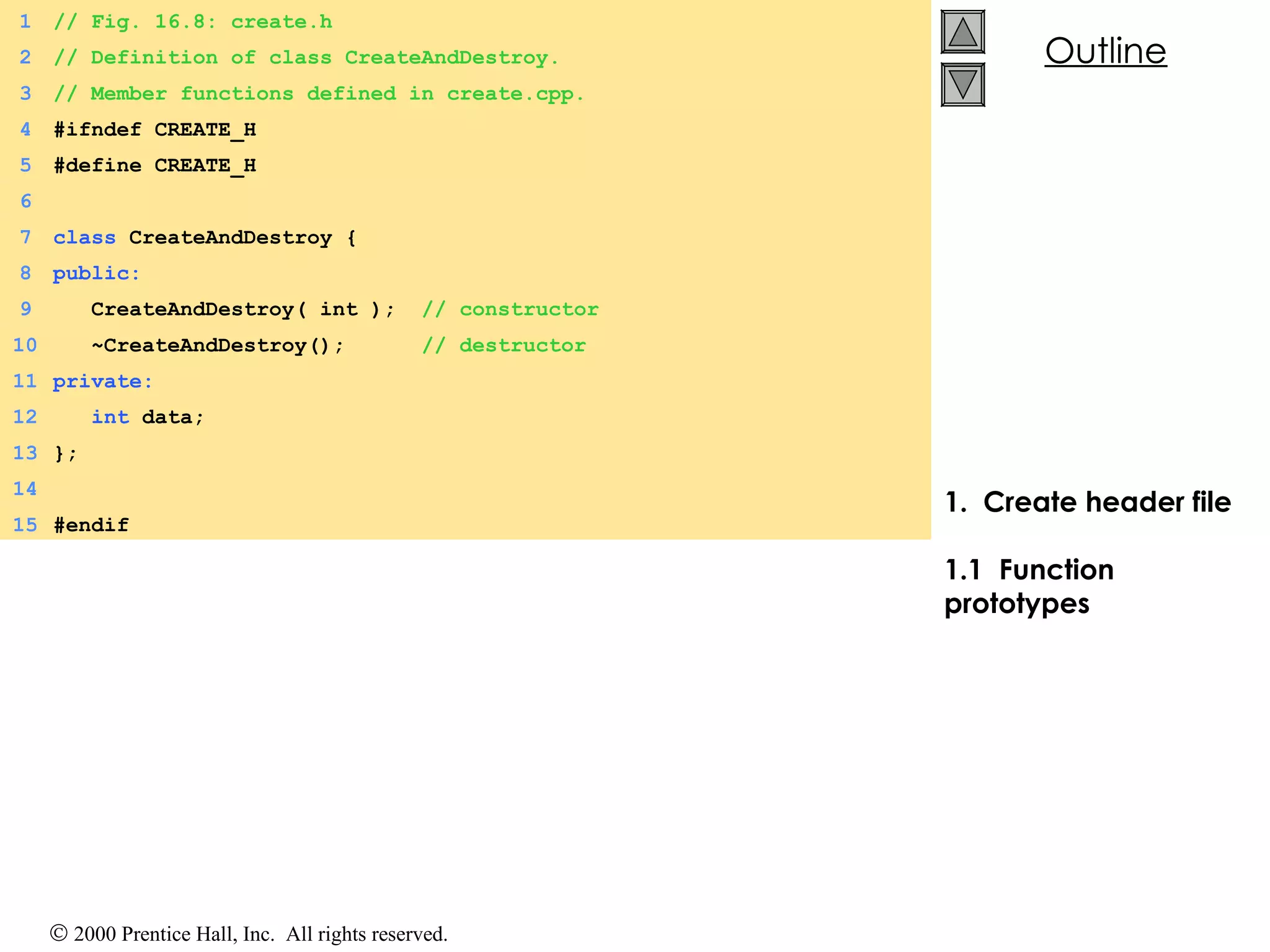 1.  Create header file 1.1  Function prototypes 1 // Fig. 16.8: create.h 2 // Definition of class CreateAndDestroy. 3 // Member functions defined in create.cpp. 4 #ifndef CREATE_H 5 #define CREATE_H 6 7 class  CreateAndDestroy { 8 public: 9   CreateAndDestroy( int );  // constructor 10   ~CreateAndDestroy();  // destructor 11 private: 12   int  data; 13 }; 14 15 #endif 