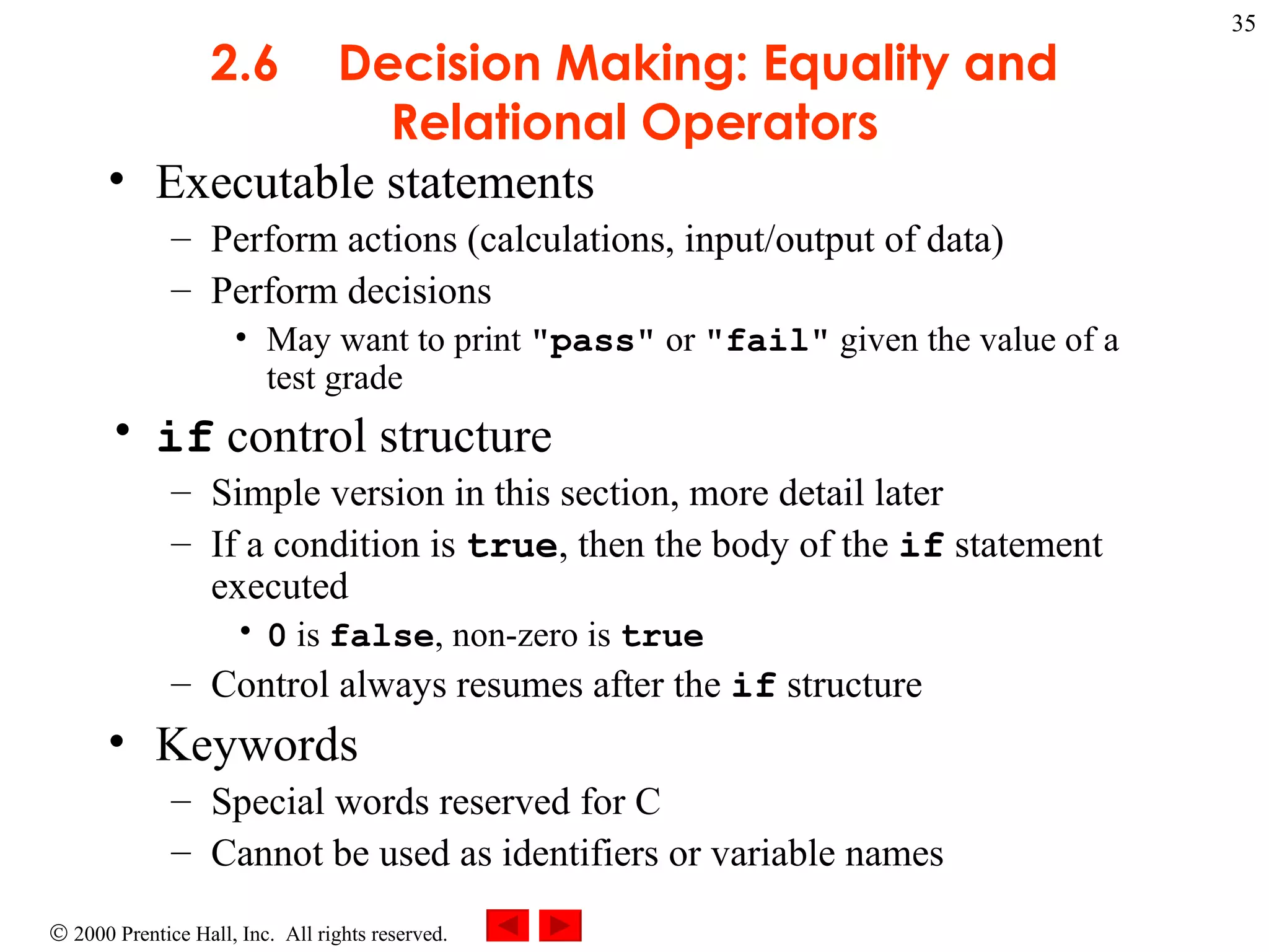 2.6 Decision Making: Equality and Relational Operators Executable statements Perform actions (calculations, input/output of data) Perform decisions May want to print  &quot;pass&quot;  or  &quot;fail&quot;  given the value of a test grade if  control structure Simple version in this section, more detail later If a condition is  true , then the body of the  if  statement executed 0  is  false , non-zero is  true Control always resumes after the  if  structure Keywords Special words reserved for C Cannot be used as identifiers or variable names 