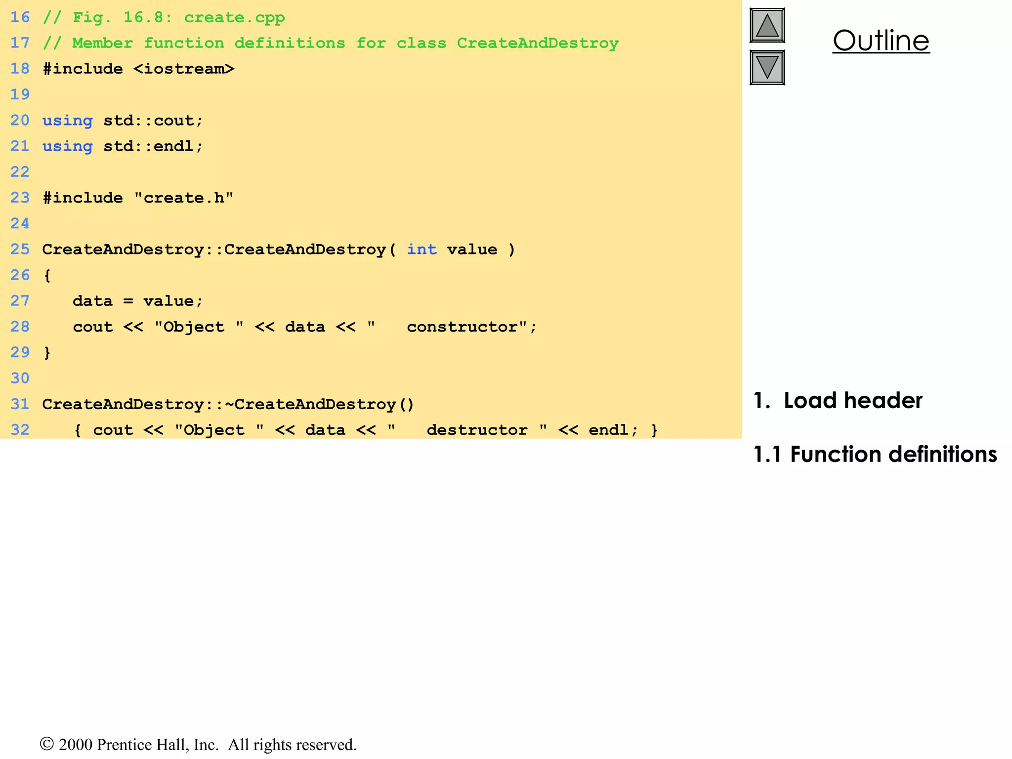 1.  Load header 1.1 Function definitions 16 // Fig. 16.8: create.cpp 17 // Member function definitions for class CreateAndDestroy 18 #include <iostream> 19 20 using  std::cout; 21 using  std::endl; 22 23 #include &quot;create.h&quot; 24 25 CreateAndDestroy::CreateAndDestroy(  int  value ) 26 { 27   data = value; 28   cout << &quot;Object &quot; << data << &quot;  constructor&quot;; 29 } 30 31 CreateAndDestroy::~CreateAndDestroy() 32   { cout << &quot;Object &quot; << data << &quot;  destructor &quot; << endl; } 