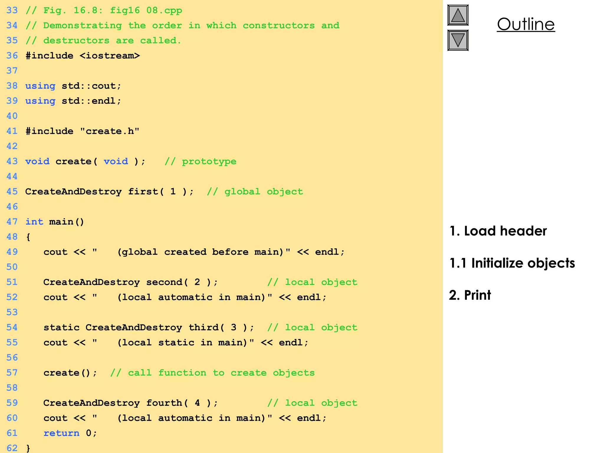 1. Load header 1.1 Initialize objects 2. Print 33 // Fig. 16.8: fig16_08.cpp 34 // Demonstrating the order in which constructors and 35 // destructors are called. 36 #include <iostream> 37 38 using  std::cout; 39 using  std::endl; 40 41 #include &quot;create.h&quot; 42 43 void  create(  void  );  // prototype 44 45 CreateAndDestroy first( 1 );  // global object 46 47 int  main() 48 { 49   cout << &quot;  (global created before main)&quot; << endl; 50 51   CreateAndDestroy second( 2 );  // local object 52   cout << &quot;  (local automatic in main)&quot; << endl; 53 54   static CreateAndDestroy third( 3 );  // local object 55   cout << &quot;  (local static in main)&quot; << endl; 56 57   create();  // call function to create objects 58 59   CreateAndDestroy fourth( 4 );  // local object 60   cout << &quot;  (local automatic in main)&quot; << endl; 61   return  0; 62 } 