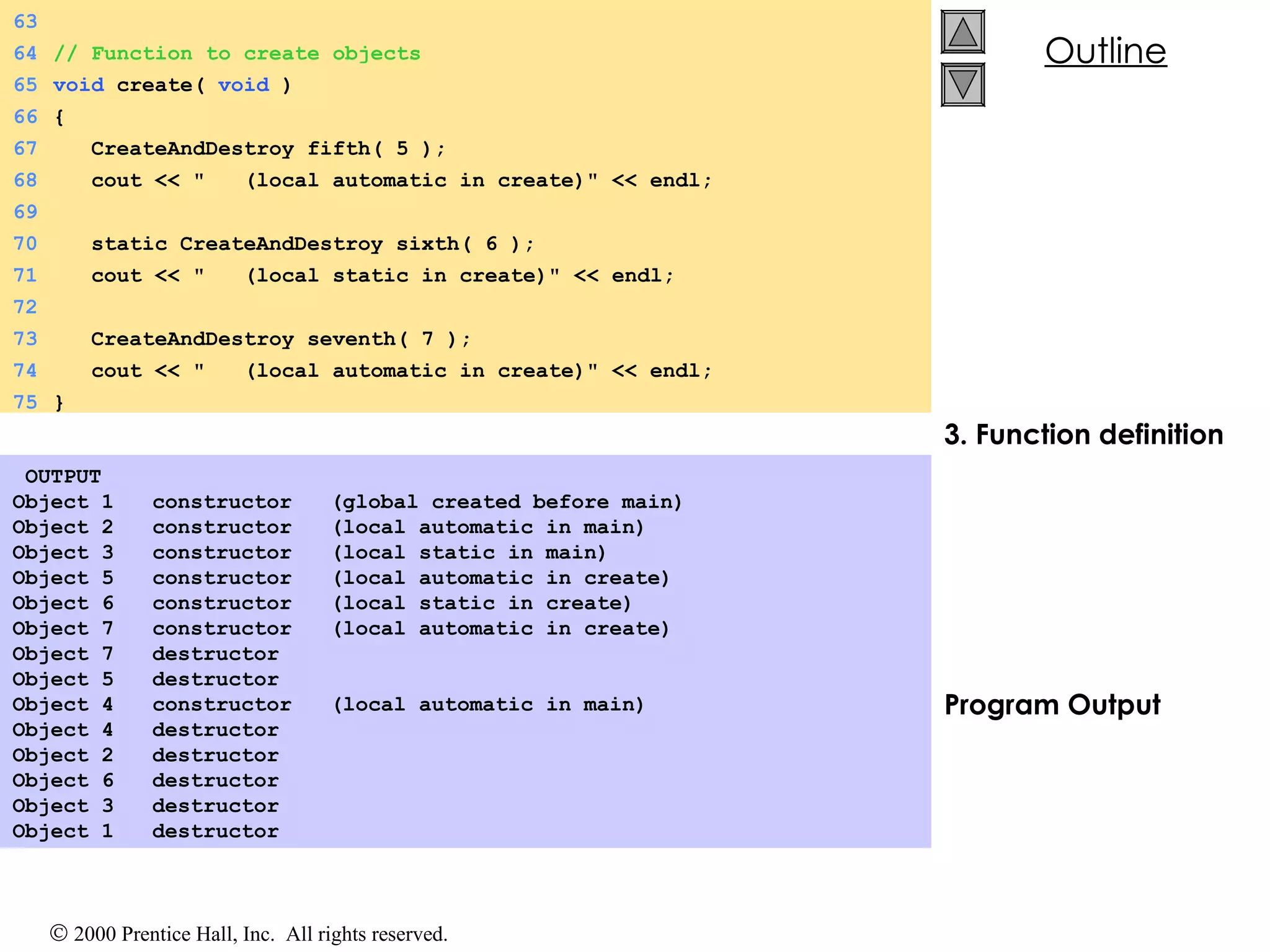 3. Function definition Program Output   OUTPUT Object 1  constructor  (global created before main) Object 2  constructor  (local automatic in main) Object 3  constructor  (local static in main) Object 5  constructor  (local automatic in create) Object 6  constructor  (local static in create) Object 7  constructor  (local automatic in create) Object 7  destructor  Object 5  destructor  Object 4  constructor  (local automatic in main) Object 4  destructor  Object 2  destructor  Object 6  destructor Object 3  destructor  Object 1  destructor  63 64 // Function to create objects 65 void  create(  void  ) 66 { 67   CreateAndDestroy fifth( 5 ); 68   cout << &quot;  (local automatic in create)&quot; << endl; 69 70   static CreateAndDestroy sixth( 6 ); 71   cout << &quot;  (local static in create)&quot; << endl; 72 73   CreateAndDestroy seventh( 7 ); 74   cout << &quot;  (local automatic in create)&quot; << endl; 75 } 