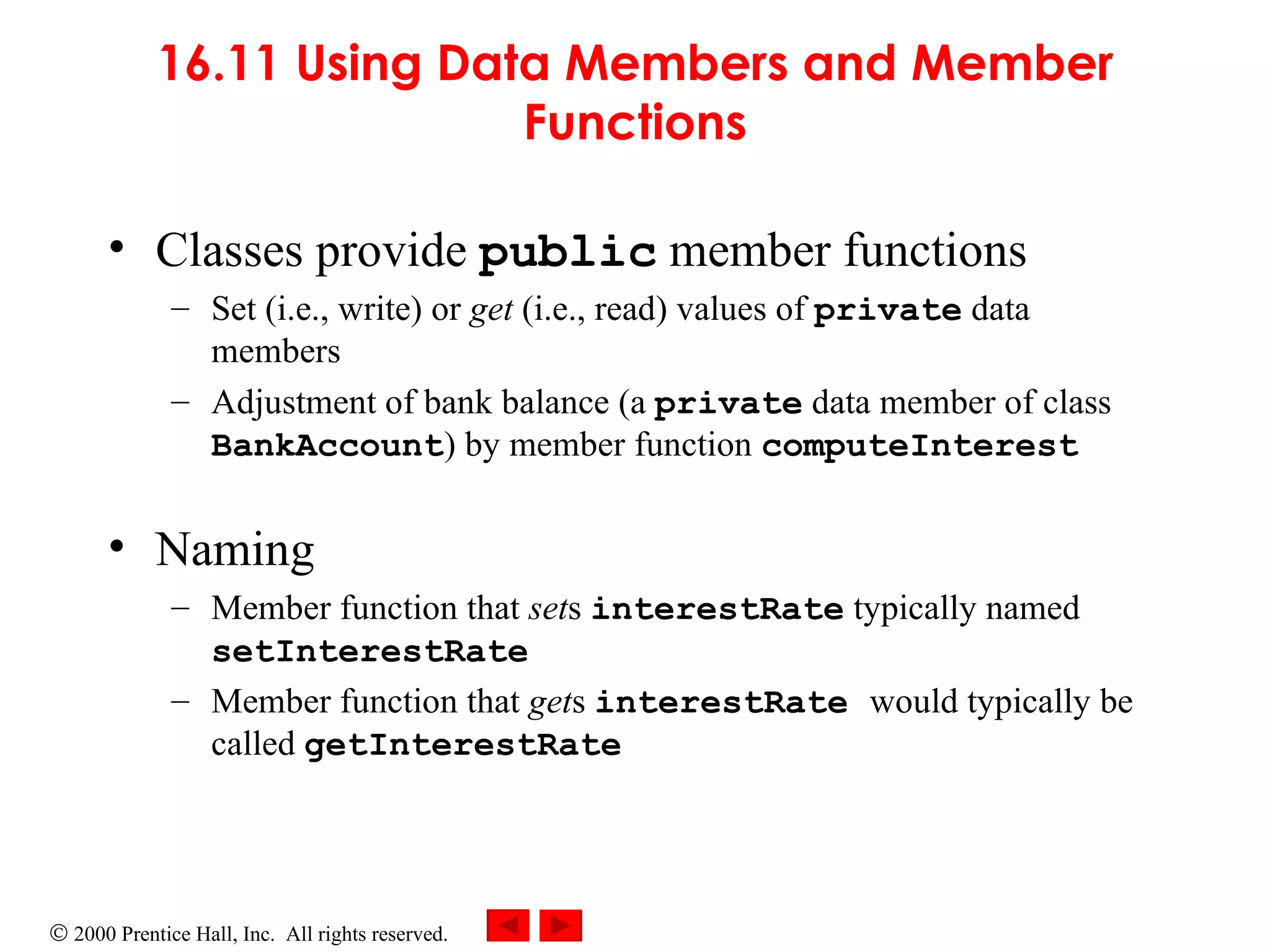 16.11 Using Data Members and Member Functions Classes provide  public  member functions   Set (i.e., write) or  get  (i.e., read) values of  private  data members Adjustment of bank balance (a  private  data member of class  BankAccount ) by member function  computeInterest   Naming Member function that  set s  interestRate  typically named  setInterestRate Member function that  get s  interestRate   would typically be called  getInterestRate 