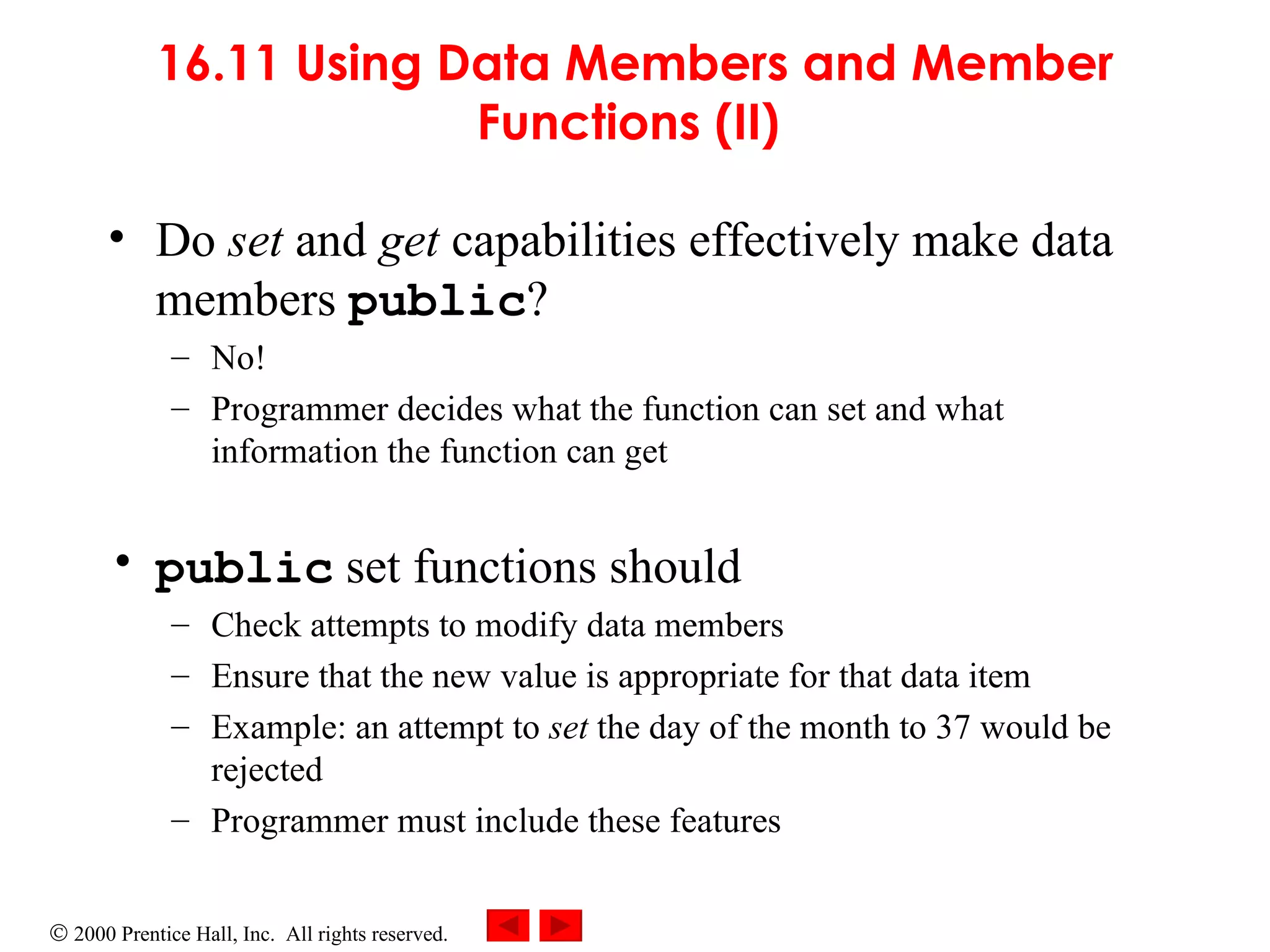 16.11 Using Data Members and Member Functions (II)   Do  set  and  get  capabilities effectively make data members  public ? No!  Programmer decides what the function can set and what information the function can get public  set functions should Check attempts to modify data members Ensure that the new value is appropriate for that data item Example: an attempt to  set  the day of the month to 37 would be rejected Programmer must include these features 