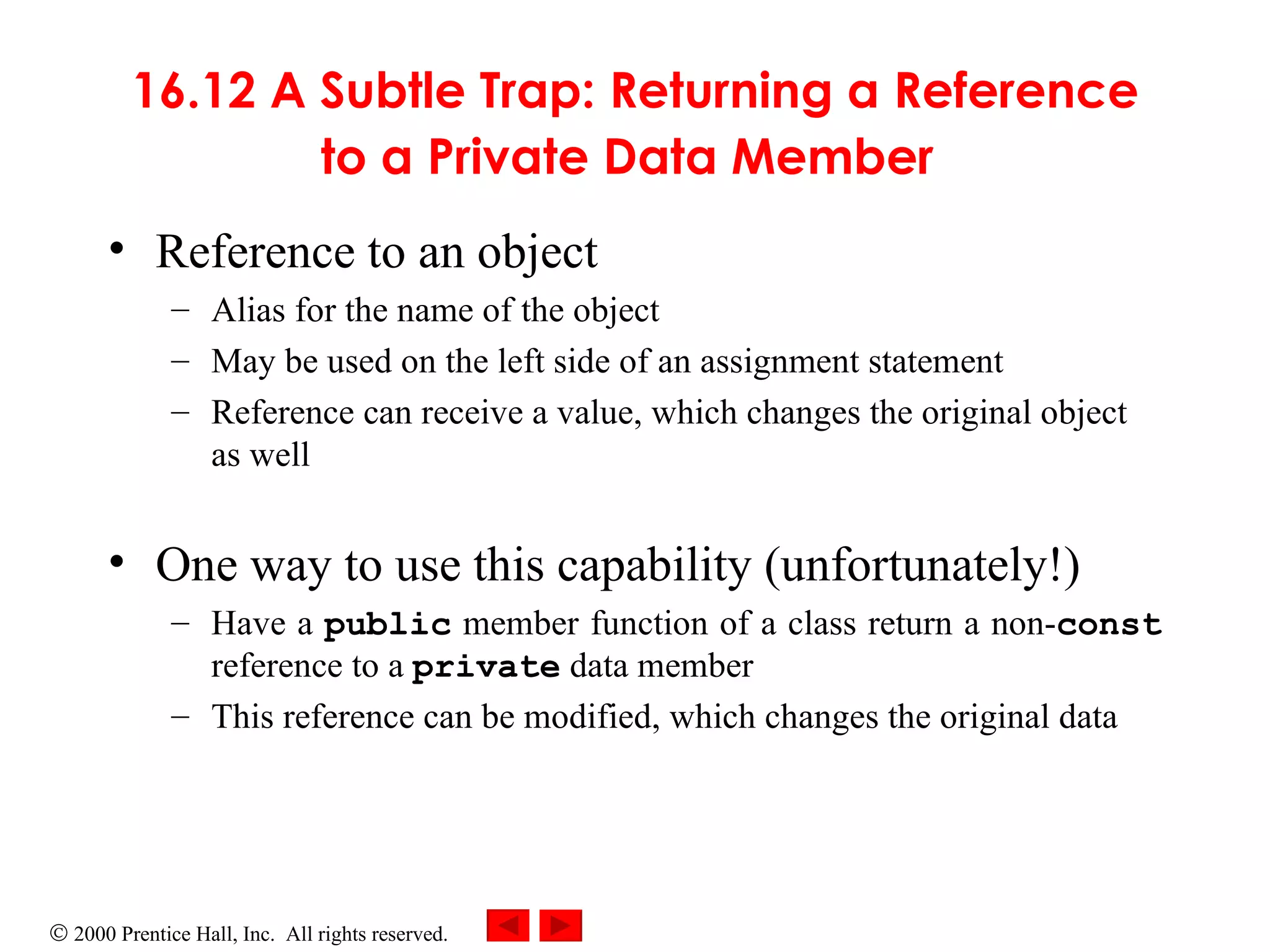 16.12 A Subtle Trap: Returning a Reference to a Private Data Member   Reference to an object  Alias for the name of the object  May be used on the left side of an assignment statement Reference can receive a value, which changes the original object as well One way to use this capability (unfortunately!)  Have a  public  member function of a class return a non- const  reference to a  private  data member This reference can be modified, which changes the original data 