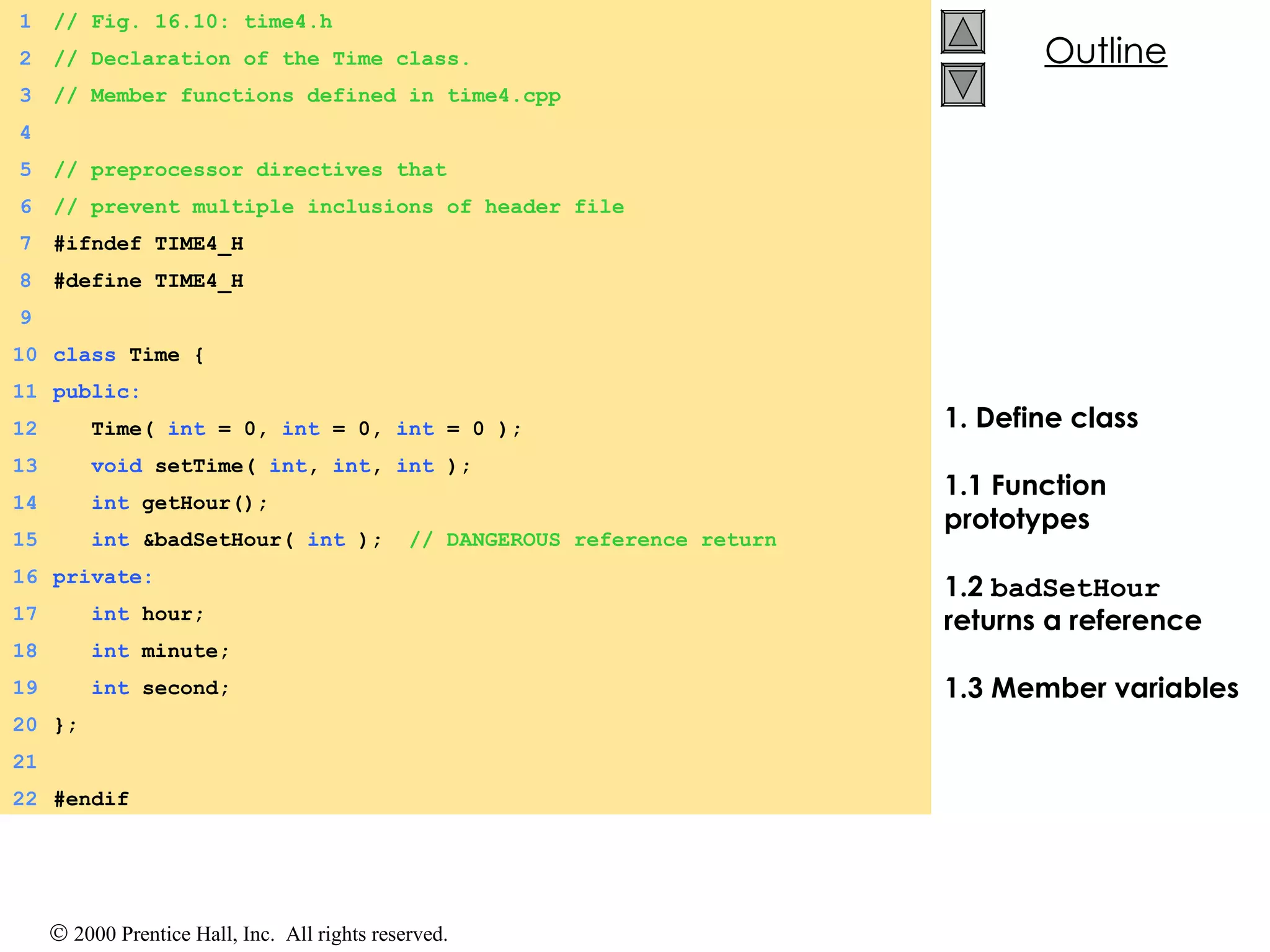 1. Define class 1.1 Function prototypes 1.2  badSetHour  returns a reference 1.3 Member variables 1 // Fig. 16.10: time4.h 2 // Declaration of the Time class. 3 // Member functions defined in time4.cpp 4 5 // preprocessor directives that 6 // prevent multiple inclusions of header file 7 #ifndef TIME4_H  8 #define TIME4_H  9 10 class  Time { 11 public: 12   Time(  int  = 0,  int  = 0,  int  = 0 ); 13   void  setTime(  int ,  int ,  int  ); 14   int  getHour(); 15   int  &badSetHour(  int  );  // DANGEROUS reference return 16 private: 17   int  hour; 18   int  minute; 19   int  second; 20 }; 21 22 #endif 