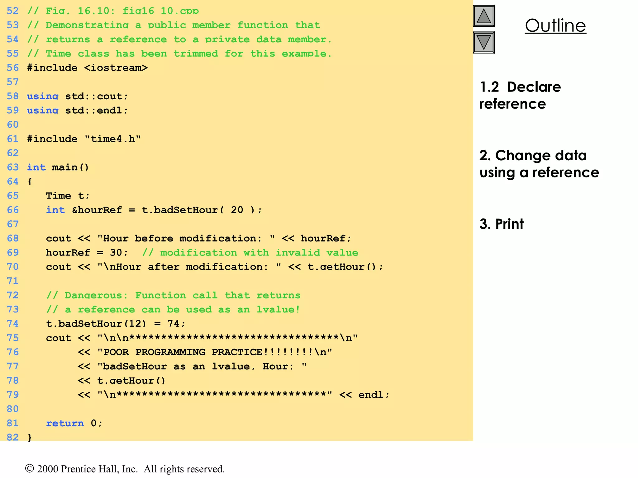 1.2  Declare reference 2. Change data using a reference 3. Print 52 // Fig. 16.10: fig16_10.cpp 53 // Demonstrating a public member function that 54 // returns a reference to a private data member. 55 // Time class has been trimmed for this example. 56 #include <iostream> 57 58 using  std::cout; 59 using  std::endl; 60 61 #include &quot;time4.h&quot; 62 63 int  main() 64 { 65   Time t; 66   int  &hourRef = t.badSetHour( 20 ); 67 68   cout << &quot;Hour before modification: &quot; << hourRef; 69   hourRef = 30;  // modification with invalid value 70   cout << &quot;\nHour after modification: &quot; << t.getHour(); 71 72   // Dangerous: Function call that returns 73   // a reference can be used as an lvalue! 74   t.badSetHour(12) = 74; 75   cout << &quot;\n\n*********************************\n&quot; 76   << &quot;POOR PROGRAMMING PRACTICE!!!!!!!!\n&quot; 77   << &quot;badSetHour as an lvalue, Hour: &quot; 78   << t.getHour() 79   << &quot;\n*********************************&quot; << endl; 80 81   return  0; 82 } 