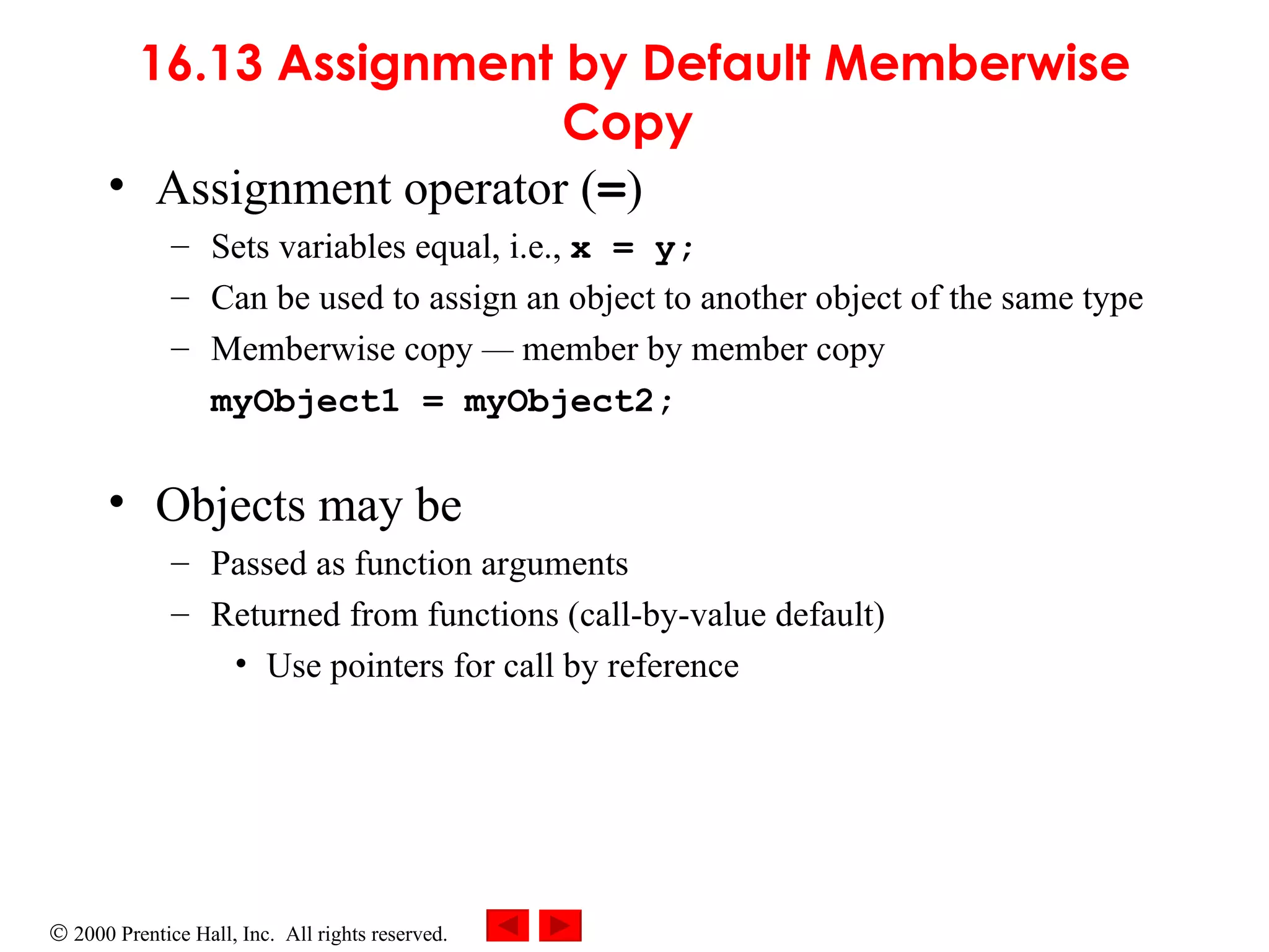 16.13 Assignment by Default Memberwise Copy   Assignment operator ( = ) Sets variables equal, i.e.,  x = y; Can be used to assign an object to another object of the same type Memberwise copy  —  member by member copy myObject1 = myObject2; Objects may be  Passed as function arguments Returned from functions (call-by-value default) Use pointers for call by reference 