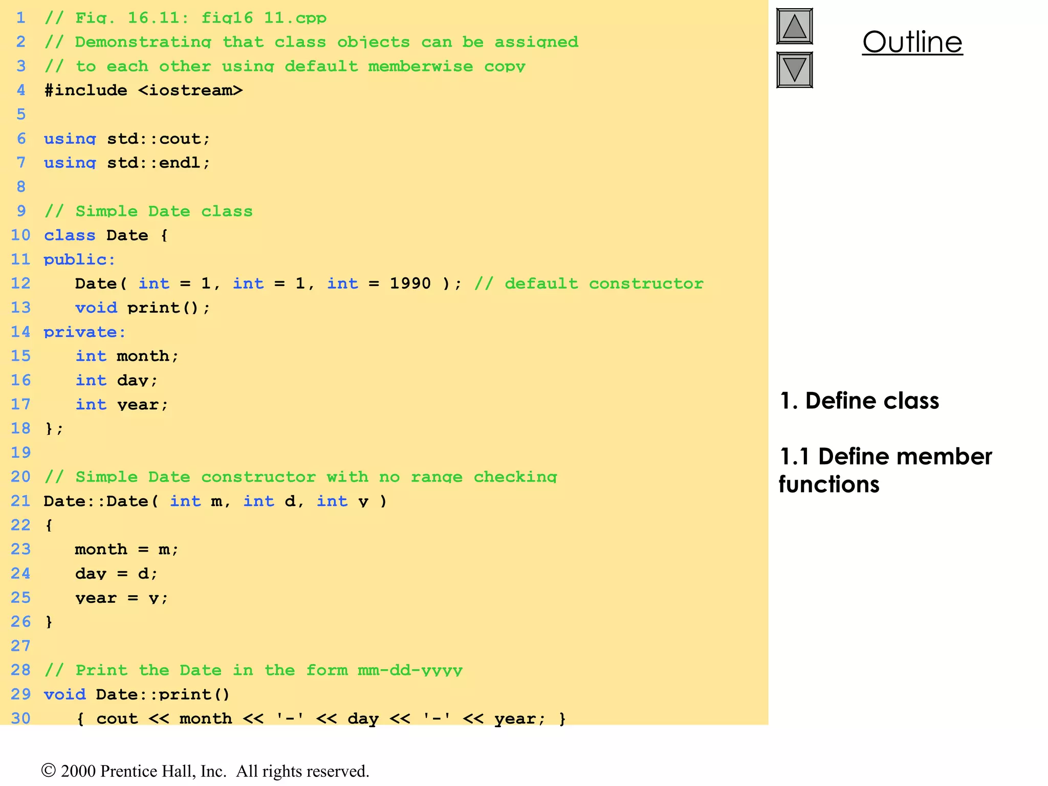 1. Define class 1.1 Define member functions 1 // Fig. 16.11: fig16_11.cpp  2 // Demonstrating that class objects can be assigned 3 // to each other using default memberwise copy 4 #include <iostream> 5 6 using  std::cout; 7 using  std::endl; 8 9 // Simple Date class 10 class  Date { 11 public: 12   Date(  int  = 1,  int  = 1,  int  = 1990 );  // default constructor 13   void  print(); 14 private: 15   int  month; 16   int  day; 17   int  year; 18 }; 19 20 // Simple Date constructor with no range checking 21 Date::Date(  int  m,  int  d,  int  y ) 22 { 23   month = m; 24   day = d; 25   year = y; 26 } 27 28 // Print the Date in the form mm-dd-yyyy 29 void  Date::print()  30   { cout << month << '-' << day << '-' << year; } 