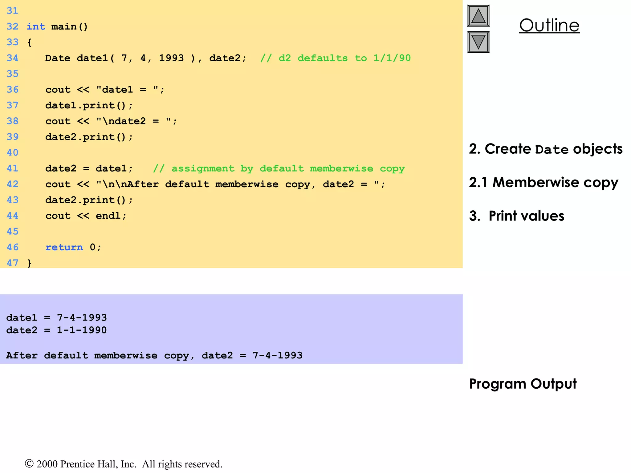 2. Create  Date  objects 2.1 Memberwise copy 3.  Print values Program Output date1 = 7-4-1993 date2 = 1-1-1990   After default memberwise copy, date2 = 7-4-1993   31 32 int  main() 33 { 34   Date date1( 7, 4, 1993 ), date2;  // d2 defaults to 1/1/90 35 36   cout << &quot;date1 = &quot;; 37   date1.print(); 38   cout << &quot;\ndate2 = &quot;; 39   date2.print(); 40 41   date2 = date1;  // assignment by default memberwise copy 42   cout << &quot;\n\nAfter default memberwise copy, date2 = &quot;; 43   date2.print(); 44   cout << endl; 45 46   return  0; 47 } 