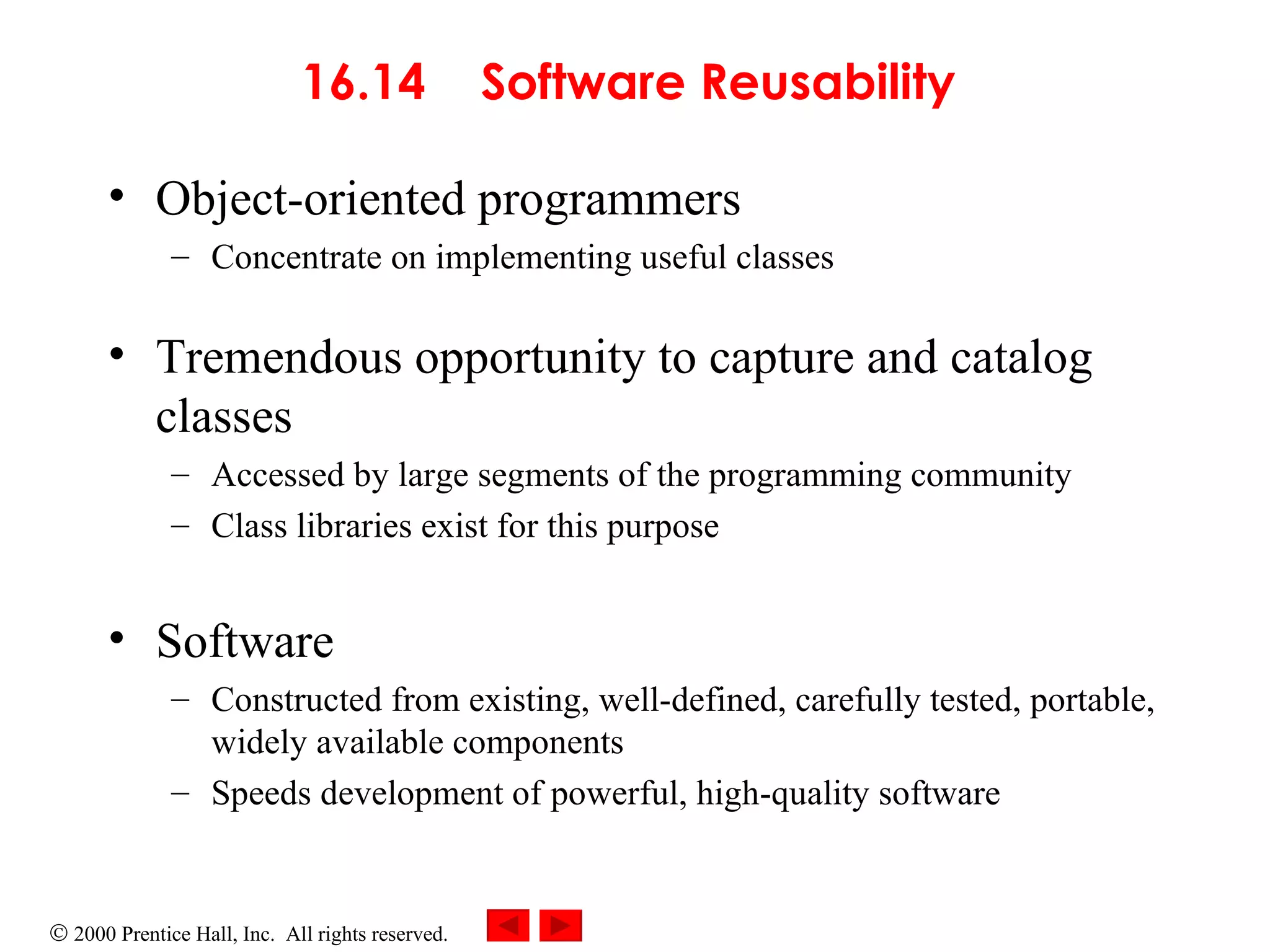 16.14  Software Reusability   Object-oriented programmers   Concentrate on implementing useful classes Tremendous opportunity to capture and catalog classes  Accessed by large segments of the programming community   Class libraries   exist for this purpose Software  Constructed from existing, well-defined, carefully tested, portable, widely available components Speeds development of powerful, high-quality software 