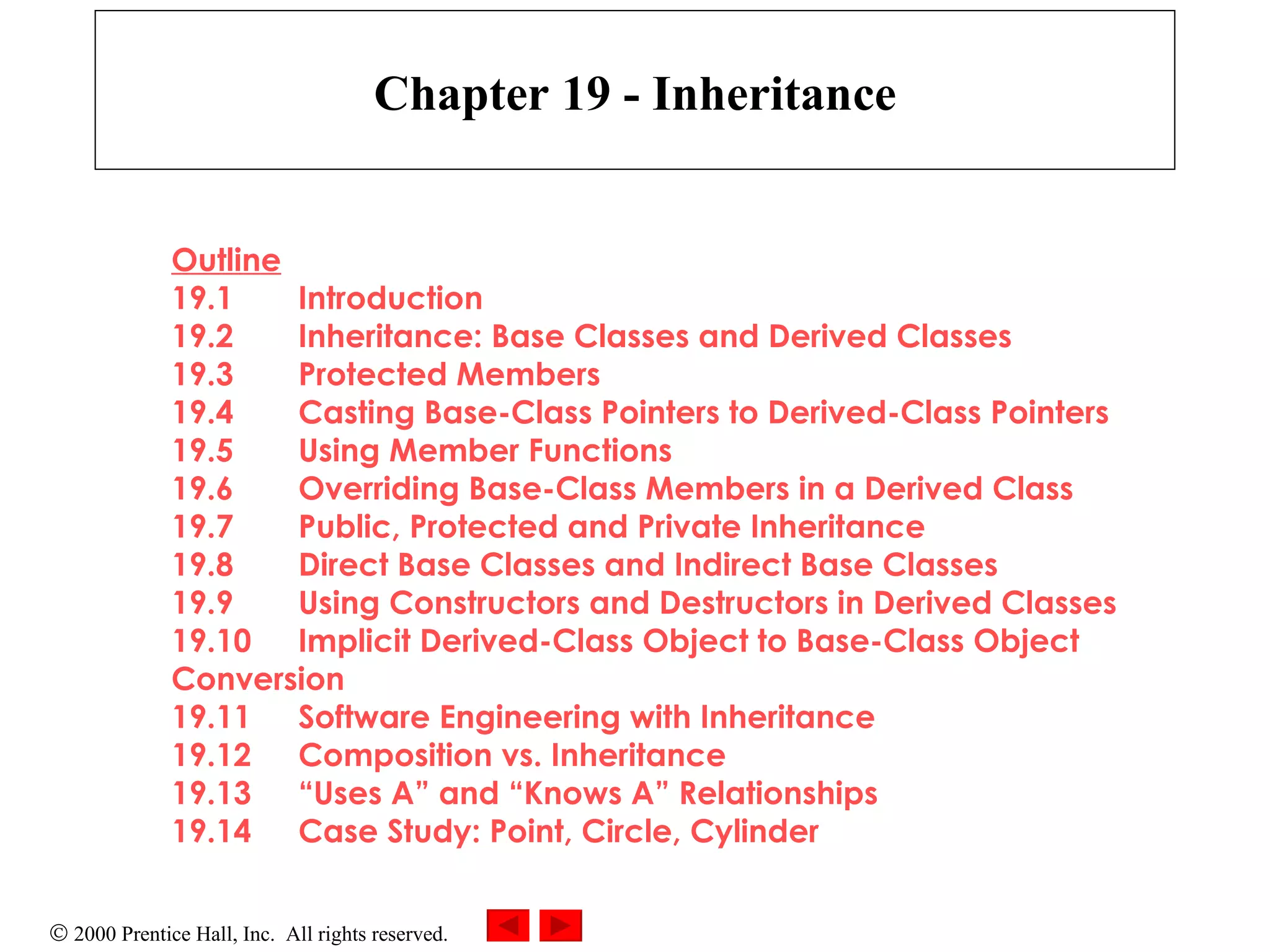 Chapter 19 - Inheritance Outline 19.1 Introduction 19.2 Inheritance: Base Classes and Derived Classes 19.3 Protected Members 19.4 Casting Base-Class Pointers to Derived-Class Pointers 19.5 Using Member Functions 19.6 Overriding Base-Class Members in a Derived Class 19.7 Public, Protected and Private Inheritance 19.8 Direct Base Classes and Indirect Base Classes 19.9 Using Constructors and Destructors in Derived Classes 19.10 Implicit Derived-Class Object to Base-Class Object  Conversion 19.11 Software Engineering with Inheritance 19.12 Composition vs. Inheritance 19.13 “Uses A” and “Knows A” Relationships 19.14 Case Study: Point, Circle, Cylinder 