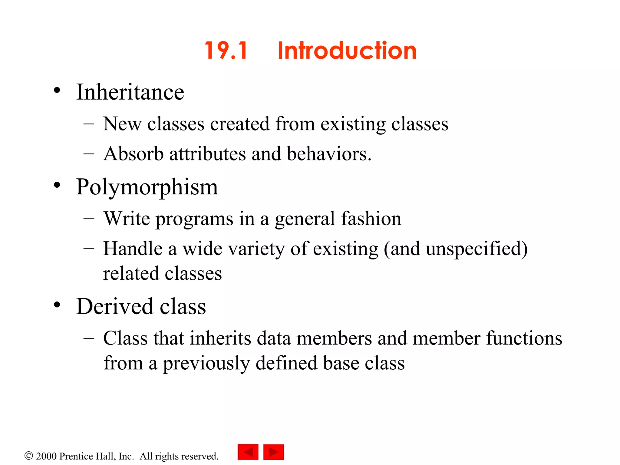 19.1  Introduction Inheritance New classes created from existing classes Absorb attributes and behaviors.   Polymorphism Write programs in a general fashion  Handle a wide variety of existing (and unspecified) related classes D erived class Class that inherits data members and member functions from a previously defined base class 
