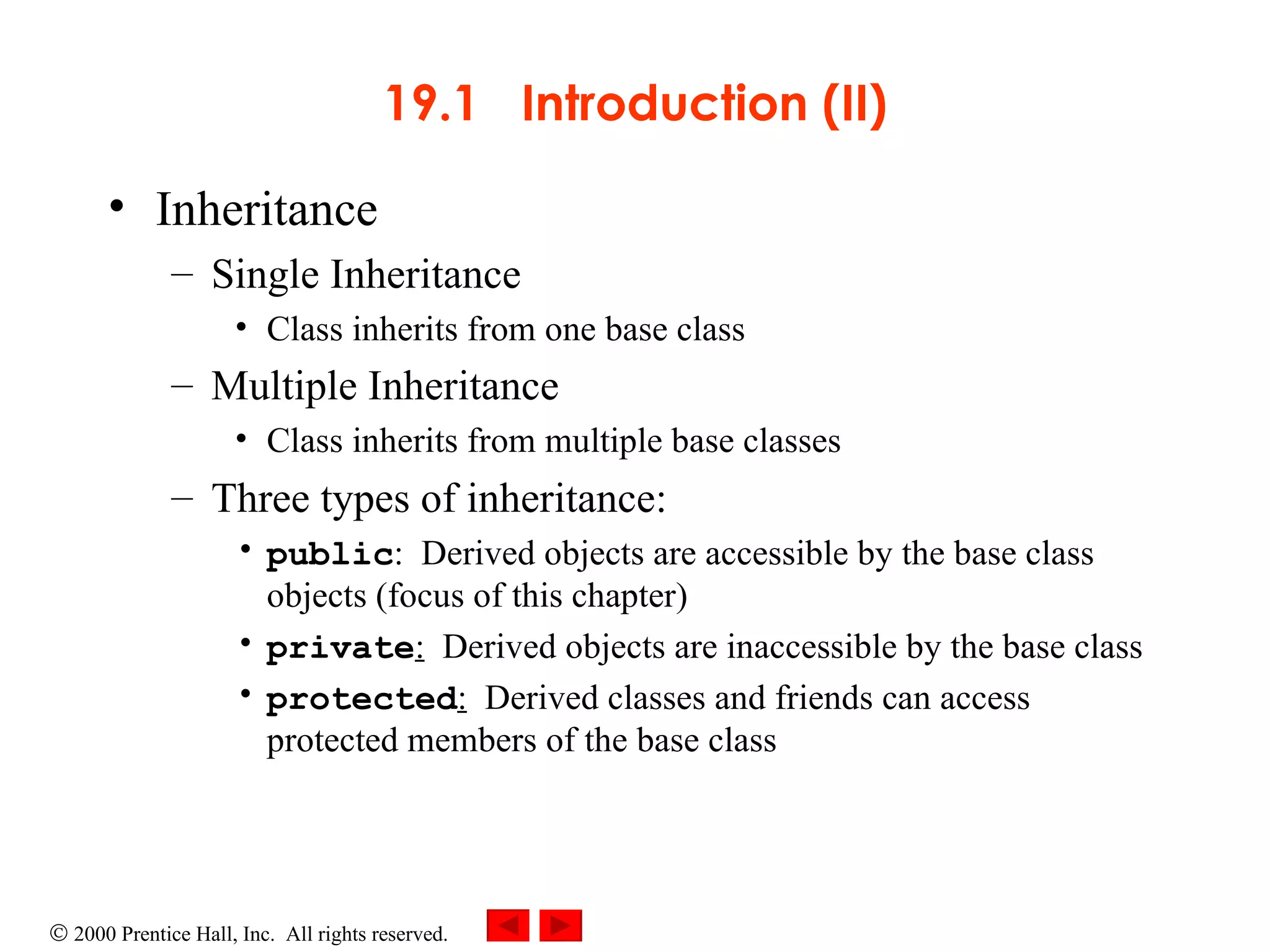 19.1  Introduction (II) Inheritance Single Inheritance  Class inherits from one base class Multiple Inheritance   Class inherits from multiple base classes Three types of inheritance: public :  Derived objects are accessible by the base class objects (focus of this chapter) private :   Derived objects are inaccessible by the base class protected :   Derived classes and friends can access protected members of the base class 