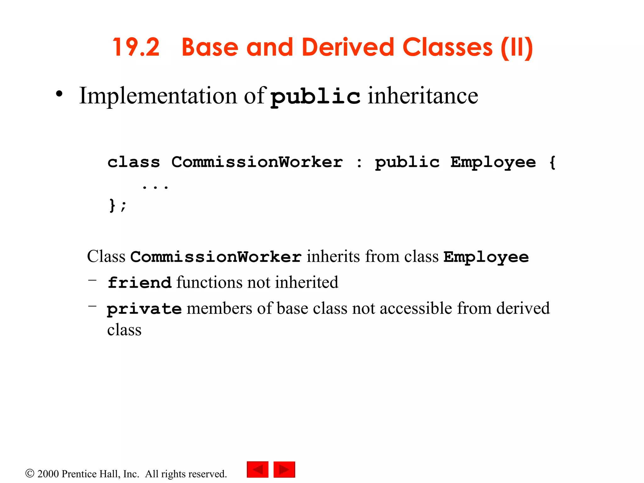 19.2  Base and Derived Classes (II) Implementation of  public  inheritance class CommissionWorker : public Employee {   ... };  Class  CommissionWorker  inherits from class  Employee friend  functions not inherited private  members of base class not accessible from derived class 