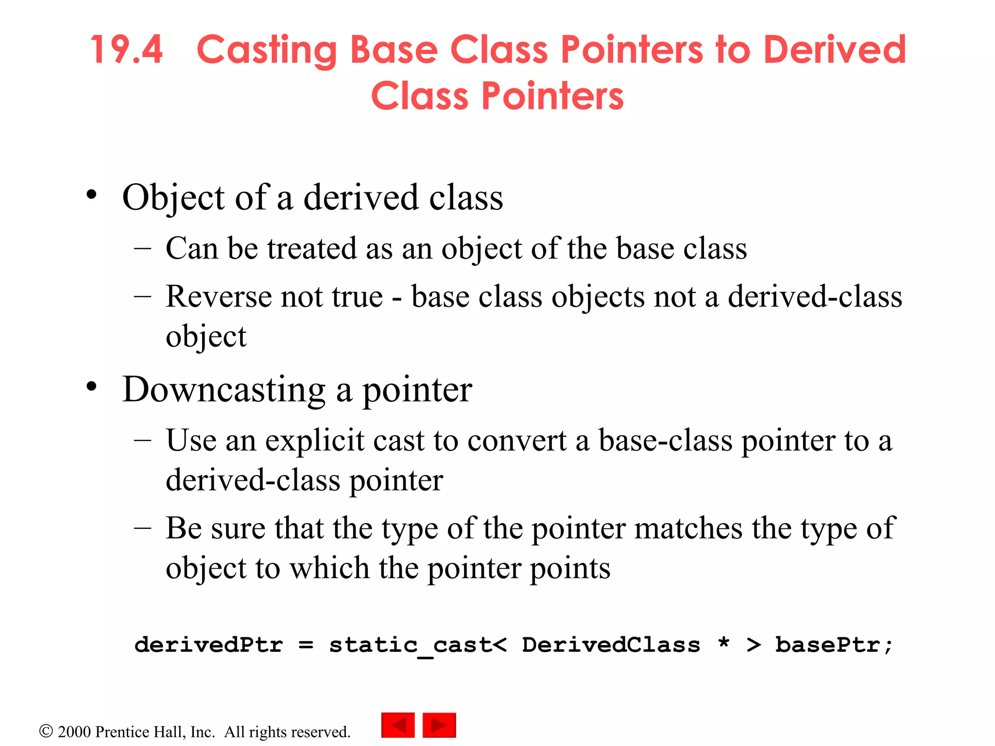 19.4  Casting Base Class Pointers to Derived Class Pointers Object of a derived class  Can be treated as an object of the base class Reverse not true - base class objects not a derived-class object Downcasting a pointer Use an explicit cast to convert a base-class pointer to a derived-class pointer Be sure that the type of the pointer matches the type of object to which the pointer points derivedPtr = static_cast< DerivedClass * > basePtr; 