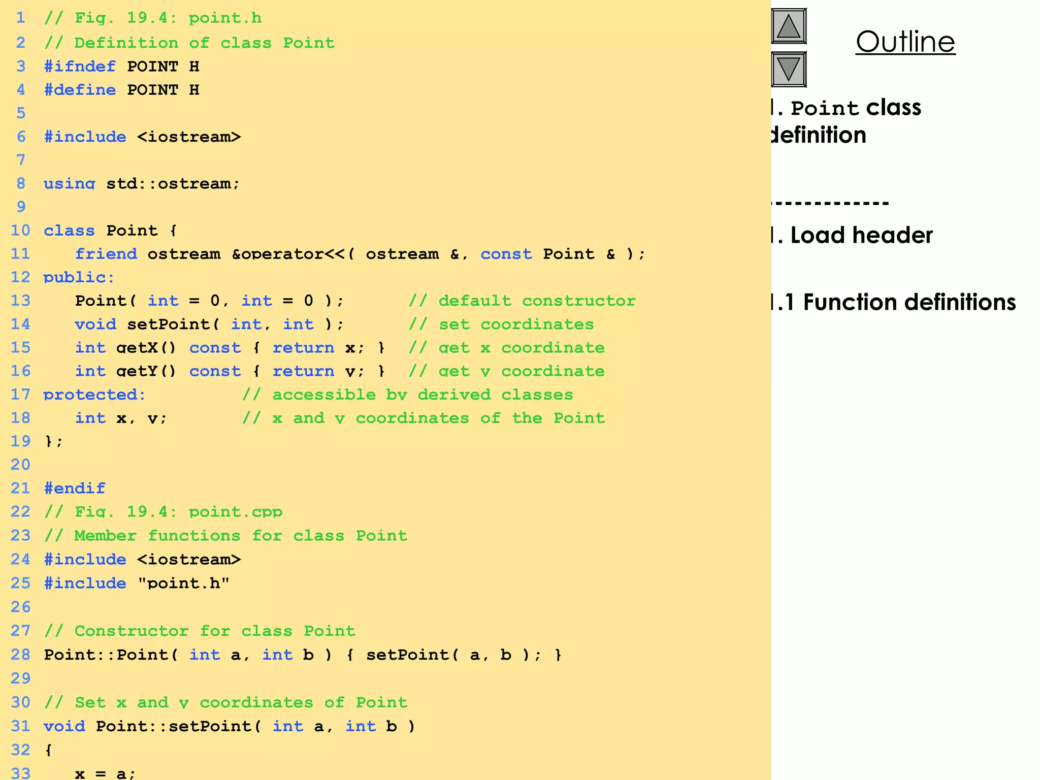 1.  Point  class definition ------------- 1. Load header 1.1 Function definitions 1 // Fig. 19.4: point.h 2 // Definition of class Point 3 #ifndef  POINT_H 4 #define  POINT_H 5 6 #include  <iostream> 7 8 using  std::ostream; 9 10 class  Point { 11   friend  ostream &operator<<( ostream &,  const  Point & ); 12 public: 13   Point(  int  = 0,  int  = 0 );  // default constructor 14   void  setPoint(  int ,  int  );  // set coordinates 15   int  getX()  const  {  return  x; }  // get x coordinate 16   int  getY()  const  {  return  y; }  // get y coordinate 17 protected:   // accessible by derived classes 18   int  x, y;  // x and y coordinates of the Point 19 }; 20 21 #endif 22 // Fig. 19.4: point.cpp 23 // Member functions for class Point 24 #include  <iostream> 25 #include  &quot;point.h&quot; 26 27 // Constructor for class Point 28 Point::Point(  int  a,  int  b ) { setPoint( a, b ); } 29 30 // Set x and y coordinates of Point 31 void  Point::setPoint(  int  a,  int  b ) 32 { 33   x = a; 
