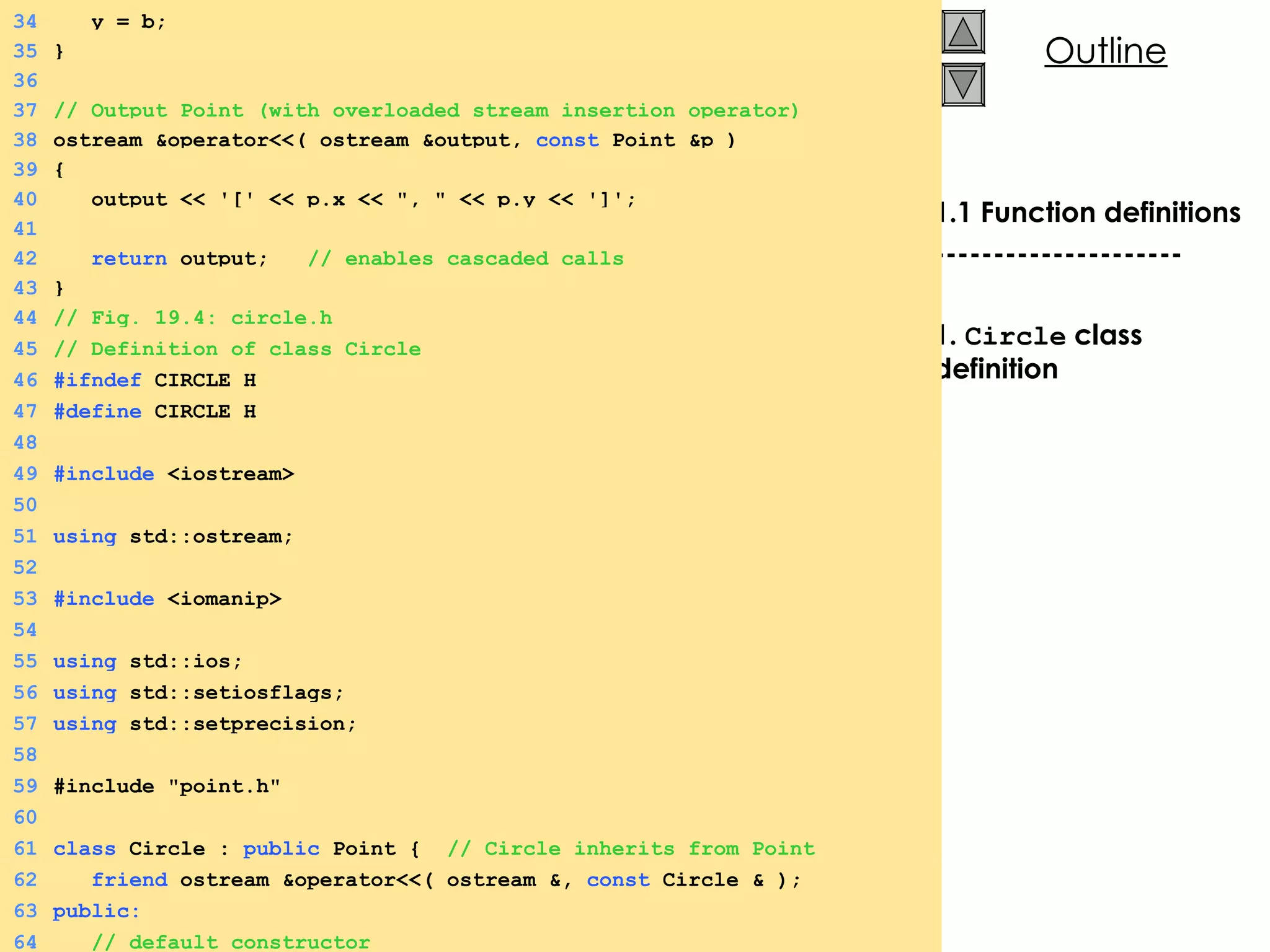 1.1 Function definitions --------------------- 1.  Circle  class definition 34   y = b; 35 } 36 37 // Output Point (with overloaded stream insertion operator) 38 ostream &operator<<( ostream &output,  const  Point &p ) 39 { 40   output << '[' << p.x << &quot;, &quot; << p.y << ']'; 41 42   return  output;  // enables cascaded calls 43 } 44 // Fig. 19.4: circle.h  45 // Definition of class Circle 46 #ifndef  CIRCLE_H 47 #define  CIRCLE_H 48 49 #include  <iostream> 50 51 using  std::ostream; 52 53 #include  <iomanip> 54 55 using  std::ios; 56 using  std::setiosflags; 57 using  std::setprecision; 58 59 #include &quot;point.h&quot; 60 61 class  Circle :  public  Point {  // Circle inherits from Point 62   friend  ostream &operator<<( ostream &,  const  Circle & ); 63 public: 64   // default constructor 