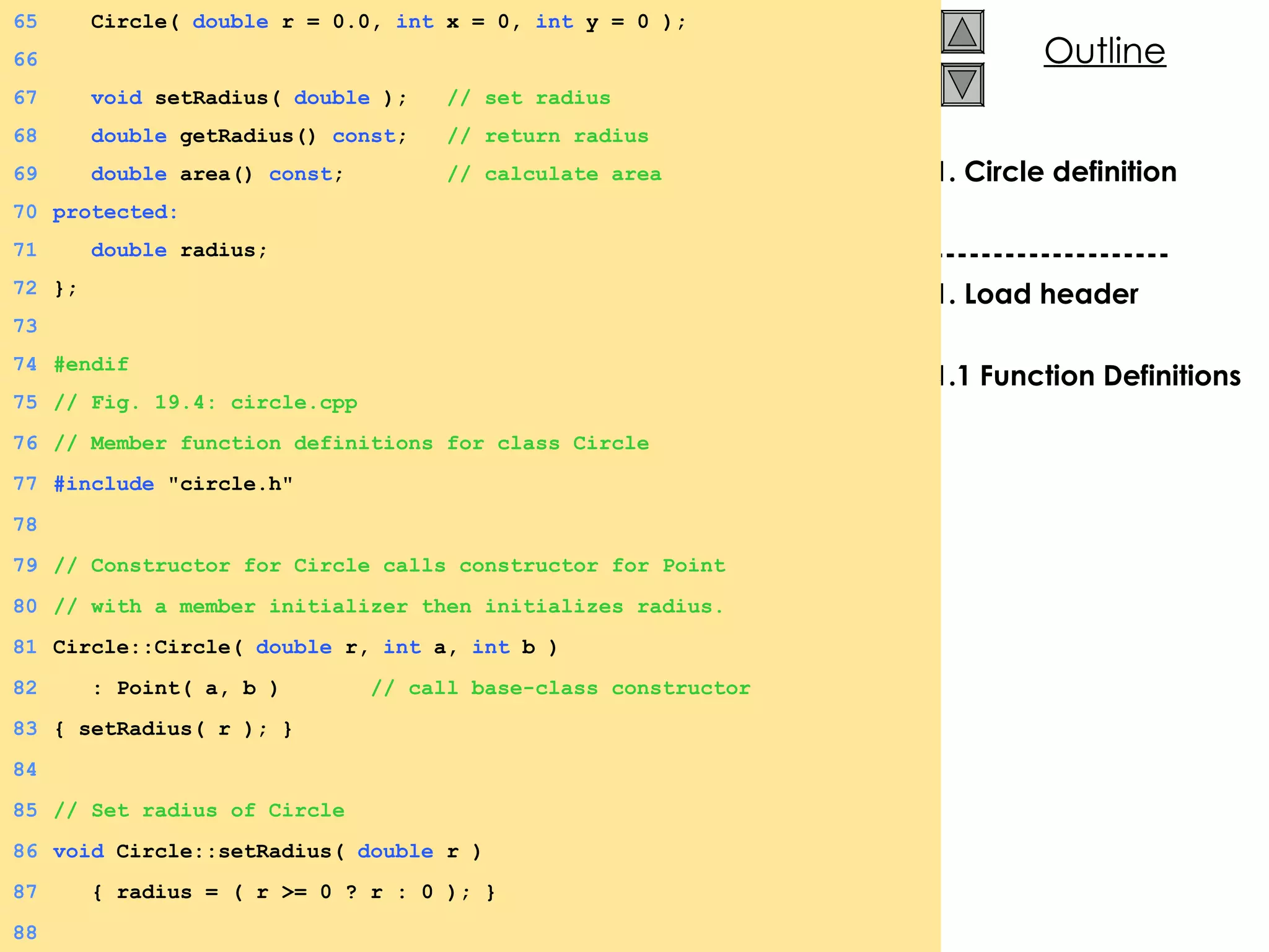 1. Circle definition -------------------- 1. Load header 1.1 Function Definitions 65   Circle(  double  r = 0.0,  int  x = 0,  int  y = 0 ); 66 67   void  setRadius(  double  );  // set radius 68   double  getRadius()  const ;  // return radius 69   double  area()  const ;  // calculate area 70 protected: 71   double  radius; 72 }; 73 74 #endif 75 // Fig. 19.4: circle.cpp 76 // Member function definitions for class Circle 77 #include  &quot;circle.h&quot; 78 79 // Constructor for Circle calls constructor for Point 80 // with a member initializer then initializes radius. 81 Circle::Circle(  double  r,  int  a,  int  b ) 82   : Point( a, b )  // call base-class constructor 83 { setRadius( r ); } 84 85 // Set radius of Circle 86 void  Circle::setRadius(  double  r )  87   { radius = ( r >= 0 ? r : 0 ); } 88 