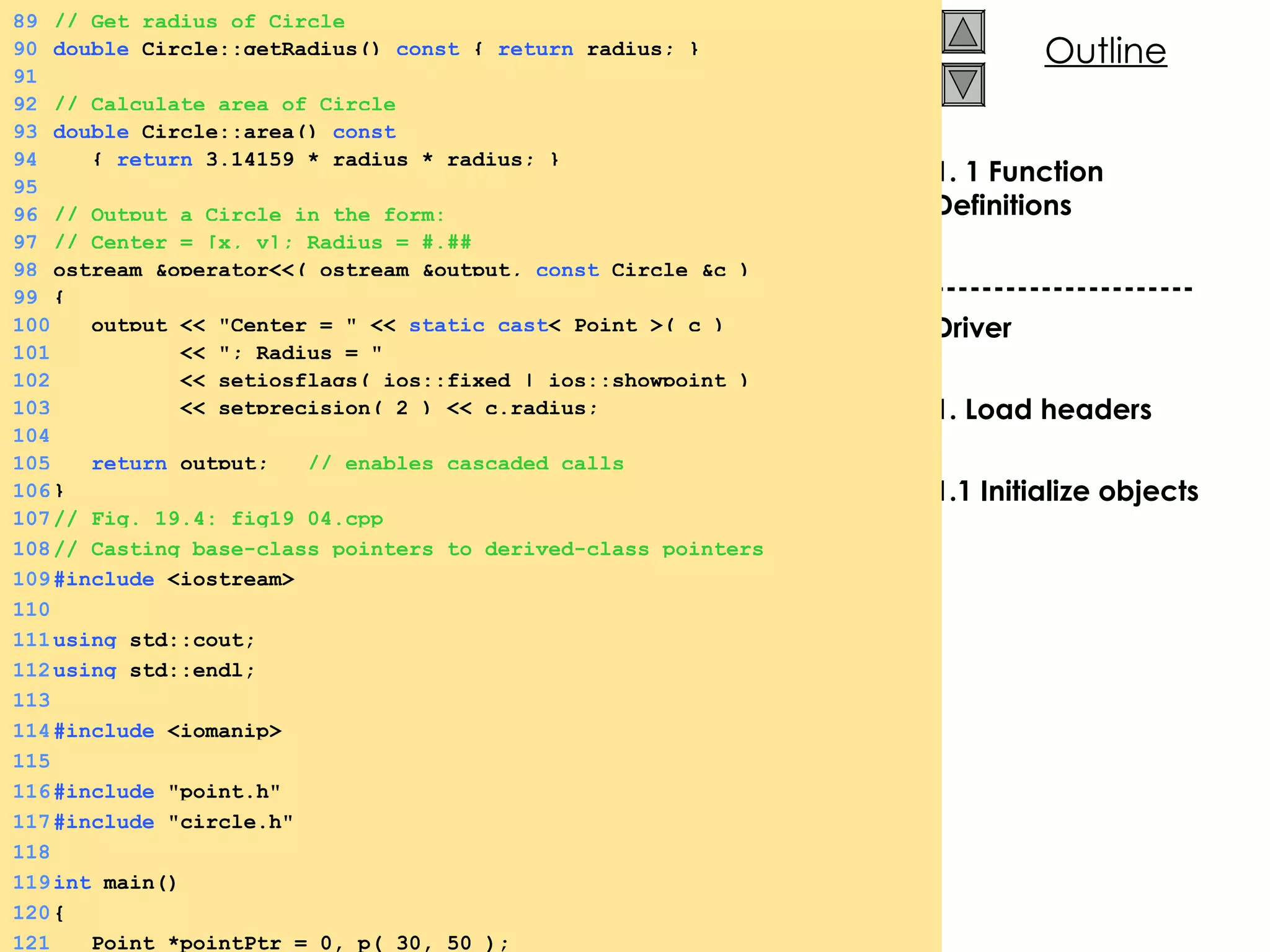 1. 1 Function Definitions ---------------------- Driver 1. Load headers 1.1 Initialize objects 89 // Get radius of Circle 90 double  Circle::getRadius()  const  {  return  radius; } 91 92 // Calculate area of Circle 93 double  Circle::area()  const 94   {  return  3.14159 * radius * radius; } 95 96 // Output a Circle in the form: 97 // Center = [x, y]; Radius = #.## 98 ostream &operator<<( ostream &output,  const  Circle &c ) 99 { 100   output << &quot;Center = &quot; <<  static_cast < Point >( c )  101   << &quot;; Radius = &quot;  102   << setiosflags( ios::fixed | ios::showpoint ) 103   << setprecision( 2 ) << c.radius; 104 105   return  output;  // enables cascaded calls 106 } 107 // Fig. 19.4: fig19_04.cpp 108 // Casting base-class pointers to derived-class pointers 109 #include  <iostream> 110 111 using  std::cout; 112 using  std::endl; 113 114 #include  <iomanip> 115 116 #include  &quot;point.h&quot; 117 #include  &quot;circle.h&quot; 118 119 int  main() 120 { 121   Point *pointPtr = 0, p( 30, 50 ); 