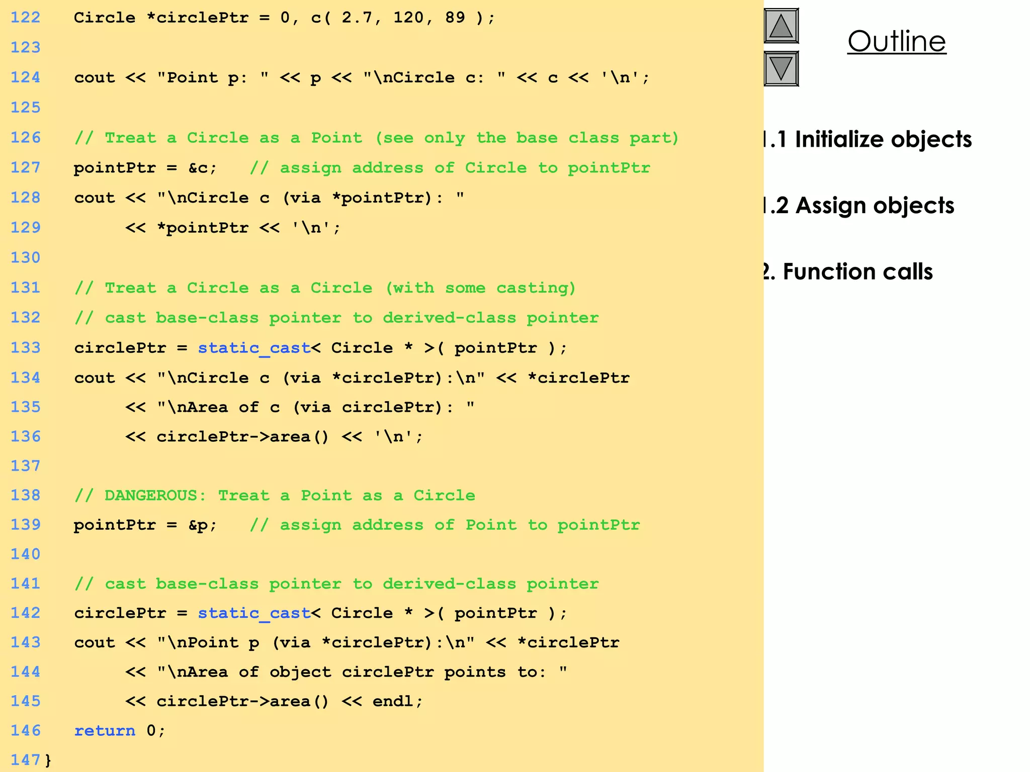 1.1 Initialize objects 1.2 Assign objects 2. Function calls 134   cout << &quot;\nCircle c (via *circlePtr):\n&quot; << *circlePtr  135   << &quot;\nArea of c (via circlePtr): &quot; 136   << circlePtr->area() << '\n'; 137 138   // DANGEROUS: Treat a Point as a Circle 139   pointPtr = &p;  // assign address of Point to pointPtr 140   141   // cast base-class pointer to derived-class pointer 142   circlePtr =  static_cast < Circle * >( pointPtr ); 143   cout << &quot;\nPoint p (via *circlePtr):\n&quot; << *circlePtr 144   << &quot;\nArea of object circlePtr points to: &quot; 145   << circlePtr->area() << endl; 146   return  0; 147 } 122   Circle *circlePtr = 0, c( 2.7, 120, 89 ); 123 124   cout << &quot;Point p: &quot; << p << &quot;\nCircle c: &quot; << c << '\n'; 125 126   // Treat a Circle as a Point (see only the base class part) 127   pointPtr = &c;  // assign address of Circle to pointPtr 128   cout << &quot;\nCircle c (via *pointPtr): &quot;  129   << *pointPtr << '\n'; 130 131   // Treat a Circle as a Circle (with some casting) 132   // cast base-class pointer to derived-class pointer 133   circlePtr =  static_cast < Circle * >( pointPtr );  