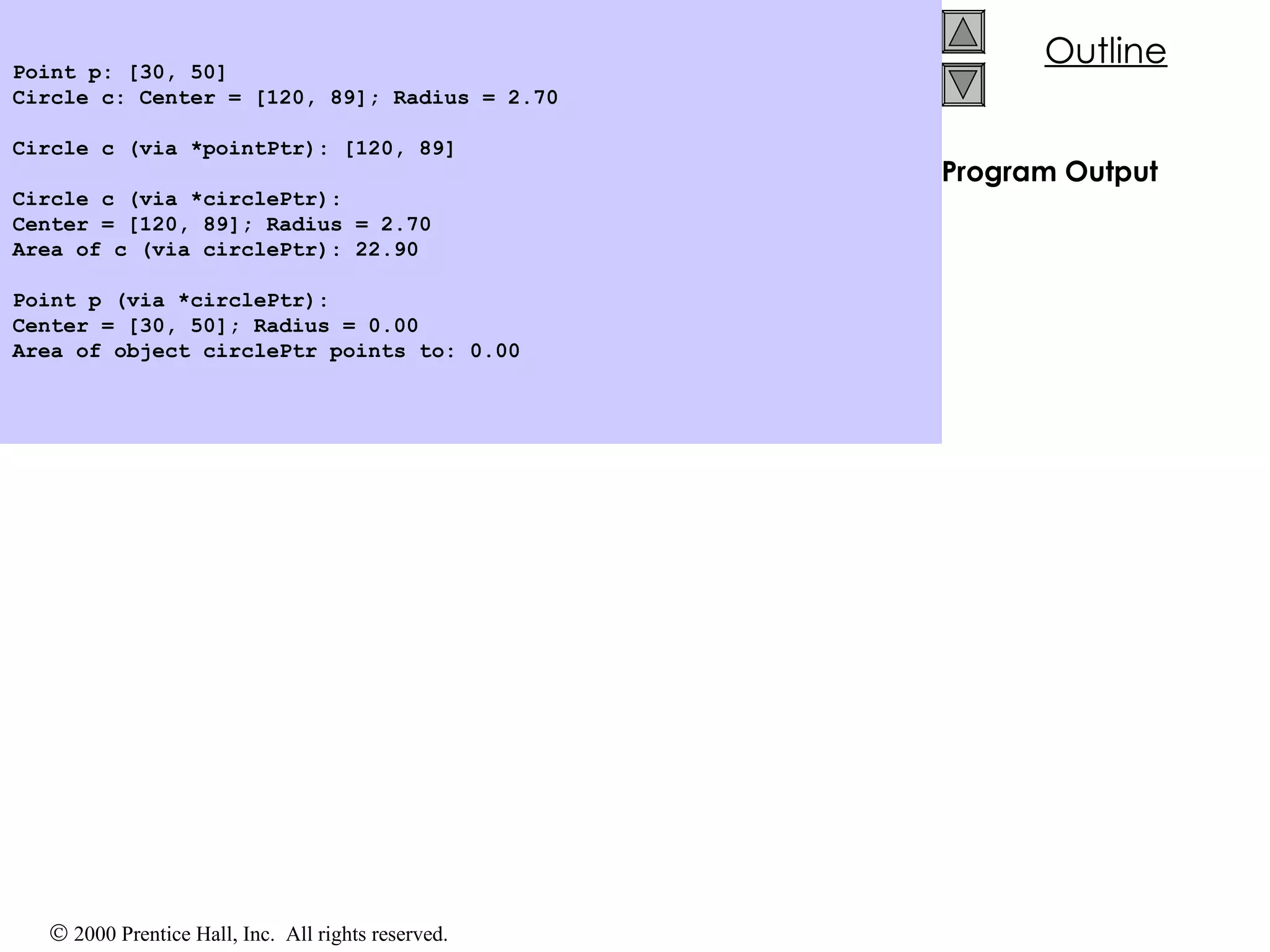 Program Output Point p: [30, 50] Circle c: Center = [120, 89]; Radius = 2.70 Circle c (via *pointPtr): [120, 89] Circle c (via *circlePtr): Center = [120, 89]; Radius = 2.70 Area of c (via circlePtr): 22.90 Point p (via *circlePtr): Center = [30, 50]; Radius = 0.00 Area of object circlePtr points to: 0.00 