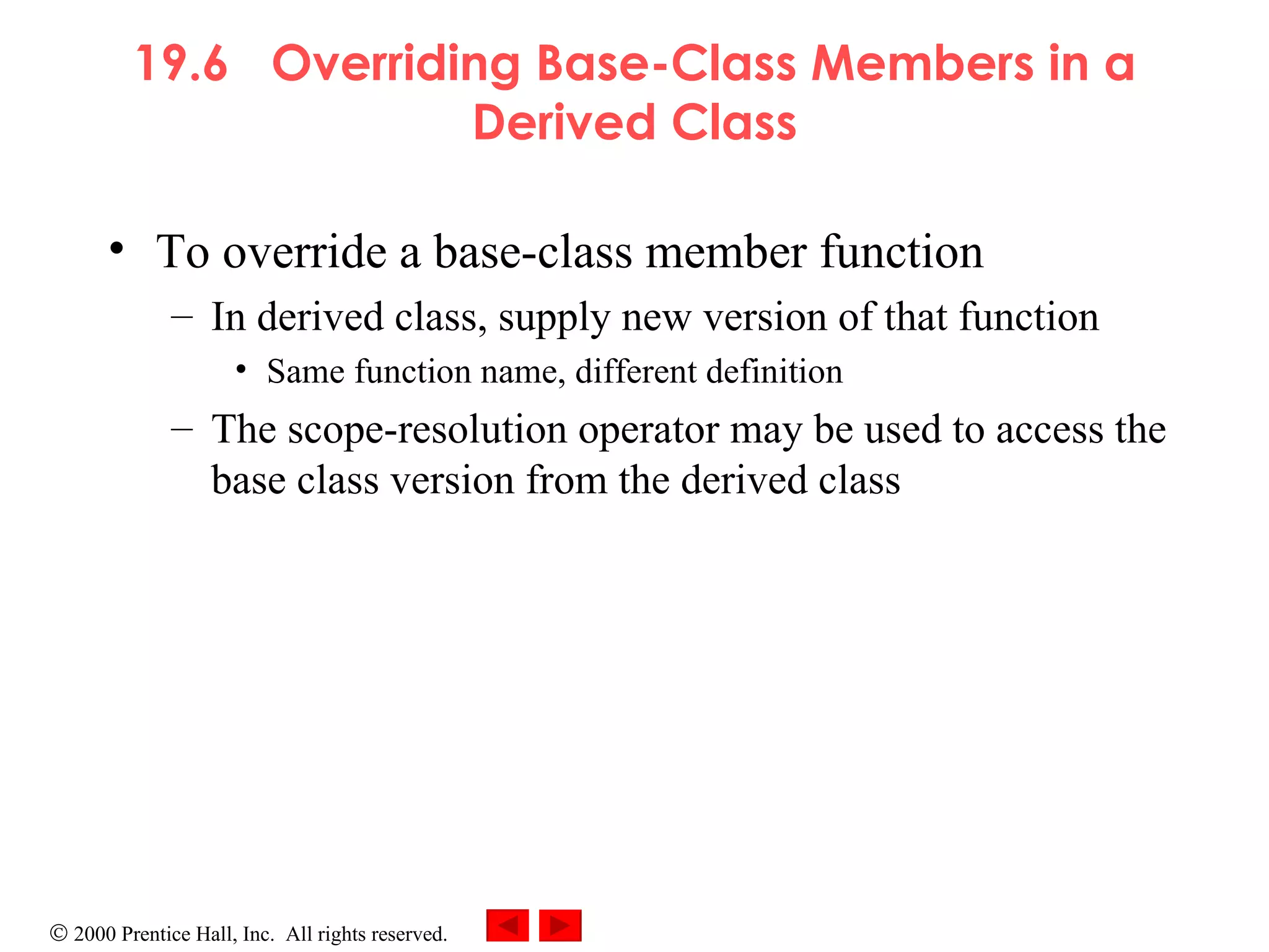 19.6  Overriding Base-Class Members in a Derived Class To override a base-class member function  In derived class, supply new version of that function Same function name, different definition The scope-resolution operator may be used to access the base class version from the derived class 