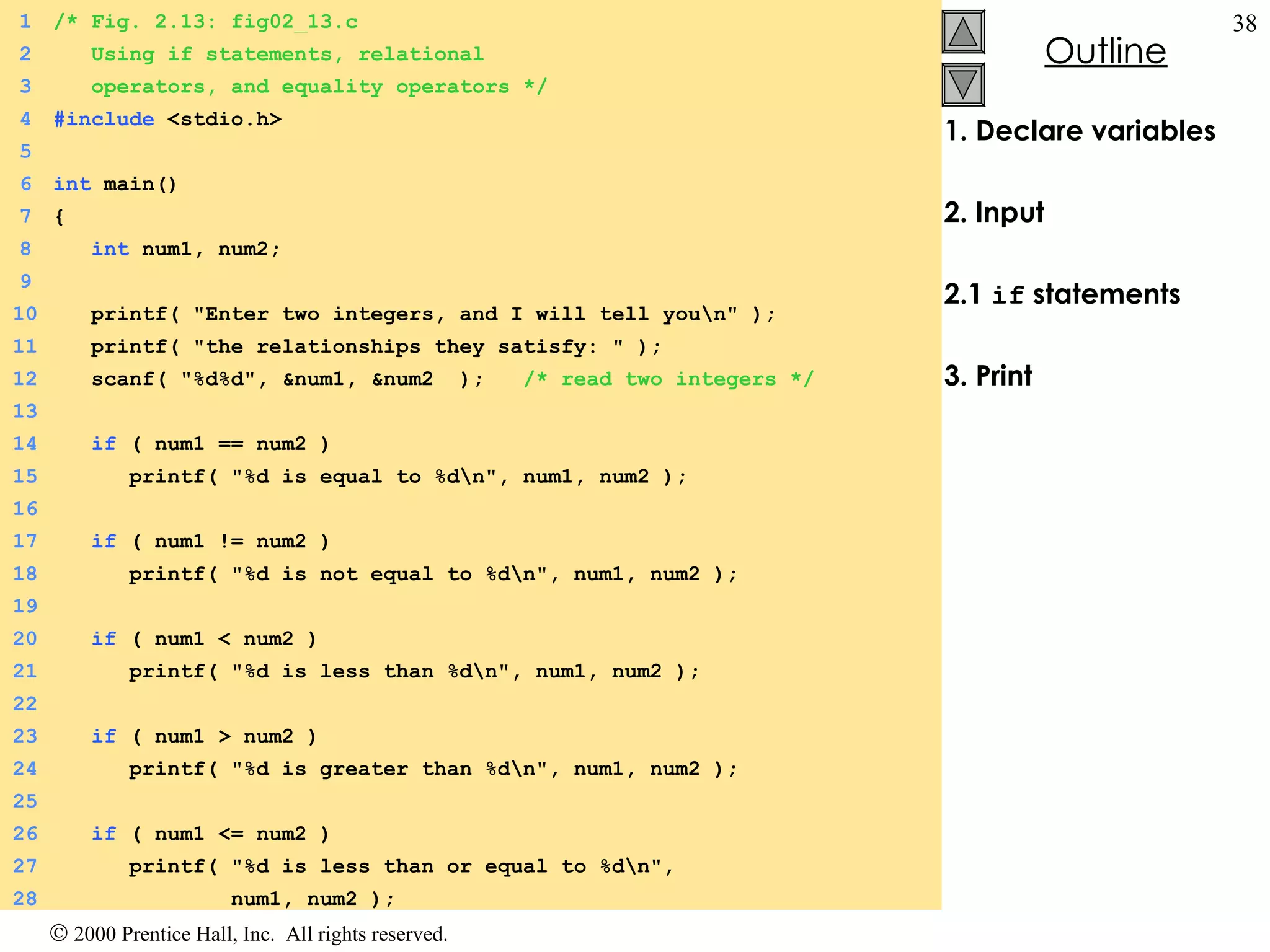 1. Declare variables 2. Input 2.1  if  statements 3. Print 1 /* Fig. 2.13: fig02_13.c 2   Using if statements, relational   3   operators, and equality operators */ 4 #include  <stdio.h> 5 6 int  main() 7 { 8   int  num1, num2; 9   10   printf( &quot;Enter two integers, and I will tell you\n&quot; ); 11   printf( &quot;the relationships they satisfy: &quot; ); 12   scanf( &quot;%d%d&quot;, &num1, &num2  );  /* read two integers */ 13   14   if  ( num1 == num2 )  15   printf( &quot;%d is equal to %d\n&quot;, num1, num2 ); 16 17   if  ( num1 != num2 )  18   printf( &quot;%d is not equal to %d\n&quot;, num1, num2 ); 19 20   if  ( num1 < num2 )  21   printf( &quot;%d is less than %d\n&quot;, num1, num2 ); 22 23   if  ( num1 > num2 )  24   printf( &quot;%d is greater than %d\n&quot;, num1, num2 ); 25 26   if  ( num1 <= num2 )  27   printf( &quot;%d is less than or equal to %d\n&quot;,  28   num1, num2 ); 