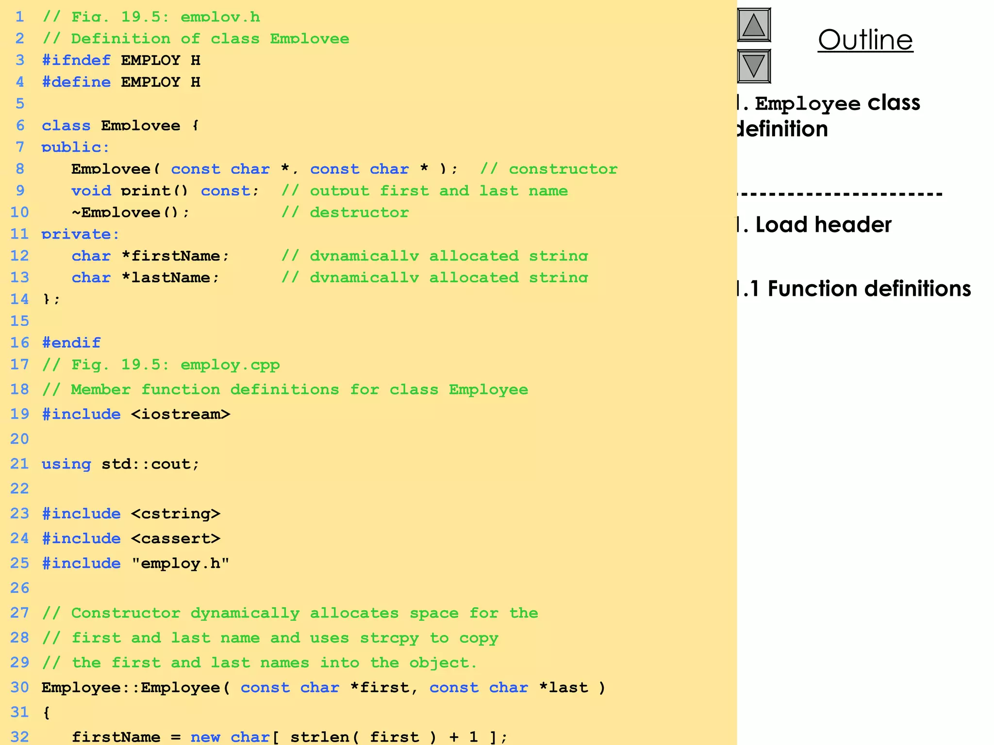 1.  Employee  class definition ----------------------- 1. Load header 1.1 Function definitions 1 // Fig. 19.5: employ.h 2 // Definition of class Employee 3 #ifndef  EMPLOY_H 4 #define  EMPLOY_H 5 6 class  Employee { 7 public: 8   Employee(  const char  *,  const char  * );  // constructor 9   void  print()  const ;  // output first and last name 10   ~Employee();  // destructor 11 private: 12   char  *firstName;  // dynamically allocated string 13   char  *lastName;  // dynamically allocated string 14 }; 15 16 #endif 17 // Fig. 19.5: employ.cpp 18 // Member function definitions for class Employee 19 #include  <iostream> 20 21 using  std::cout; 22 23 #include  <cstring> 24 #include  <cassert> 25 #include  &quot;employ.h&quot; 26 27 // Constructor dynamically allocates space for the 28 // first and last name and uses strcpy to copy 29 // the first and last names into the object. 30 Employee::Employee(  const char  *first,  const char  *last ) 31 { 32   firstName =  new char [ strlen( first ) + 1 ]; 