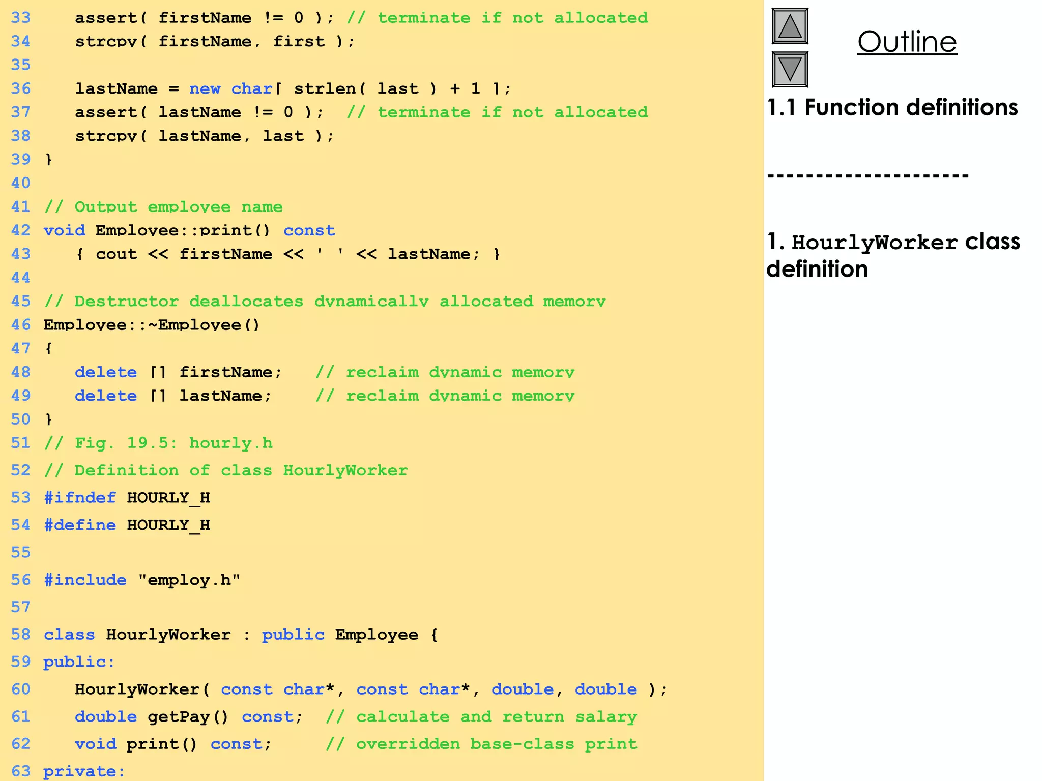 1.1 Function definitions --------------------- 1.  HourlyWorker  class definition 33   assert( firstName != 0 );  // terminate if not allocated 34   strcpy( firstName, first ); 35 36   lastName =  new char [ strlen( last ) + 1 ]; 37   assert( lastName != 0 );  // terminate if not allocated 38   strcpy( lastName, last ); 39 } 40 41 // Output employee name 42 void  Employee::print()  const 43   { cout << firstName << ' ' << lastName; } 44 45 // Destructor deallocates dynamically allocated memory 46 Employee::~Employee() 47 { 48   delete  [] firstName;  // reclaim dynamic memory 49   delete  [] lastName;  // reclaim dynamic memory 50 } 51 // Fig. 19.5: hourly.h 52 // Definition of class HourlyWorker 53 #ifndef  HOURLY_H 54 #define  HOURLY_H 55 56 #include  &quot;employ.h&quot; 57 58 class  HourlyWorker :  public  Employee { 59 public: 60   HourlyWorker(  const char *,  const char *,  double ,  double  ); 61   double  getPay()  const ;  // calculate and return salary 62   void  print()  const ;  // overridden base-class print 63 private: 