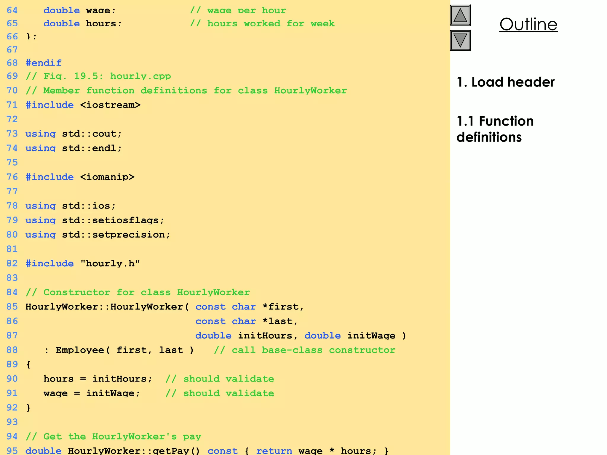 1. Load header 1.1 Function definitions 64   double  wage;  // wage per hour 65   double  hours;  // hours worked for week 66 }; 67 68 #endif 69 // Fig. 19.5: hourly.cpp 70 // Member function definitions for class HourlyWorker 71 #include  <iostream> 72 73 using  std::cout; 74 using  std::endl; 75 76 #include  <iomanip> 77 78 using  std::ios; 79 using  std::setiosflags; 80 using  std::setprecision; 81 82 #include  &quot;hourly.h&quot; 83 84 // Constructor for class HourlyWorker 85 HourlyWorker::HourlyWorker(  const char  *first,  86   const char  *last, 87   double  initHours,  double  initWage ) 88   : Employee( first, last )  // call base-class constructor 89 { 90   hours = initHours;  // should validate 91   wage = initWage;  // should validate 92 } 93 94 // Get the HourlyWorker's pay 95 double  HourlyWorker::getPay()  const  {  return  wage * hours; } 