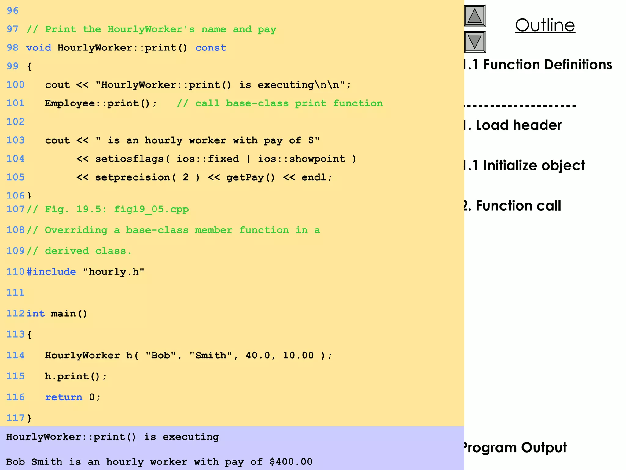 1.1 Function Definitions -------------------- 1. Load header 1.1 Initialize object 2. Function call Program Output HourlyWorker::print() is executing Bob Smith is an hourly worker with pay of $400.00   96 97 // Print the HourlyWorker's name and pay 98 void  HourlyWorker::print()  const 99 { 100   cout << &quot;HourlyWorker::print() is executing\n\n&quot;; 101   Employee::print();  // call base-class print function 102 103   cout << &quot; is an hourly worker with pay of $&quot; 104   << setiosflags( ios::fixed | ios::showpoint ) 105   << setprecision( 2 ) << getPay() << endl; 106 } 107 // Fig. 19.5: fig19_05.cpp 108 // Overriding a base-class member function in a  109 // derived class. 110 #include  &quot;hourly.h&quot; 111 112 int  main() 113 { 114   HourlyWorker h( &quot;Bob&quot;, &quot;Smith&quot;, 40.0, 10.00 ); 115   h.print(); 116   return  0; 117 } 